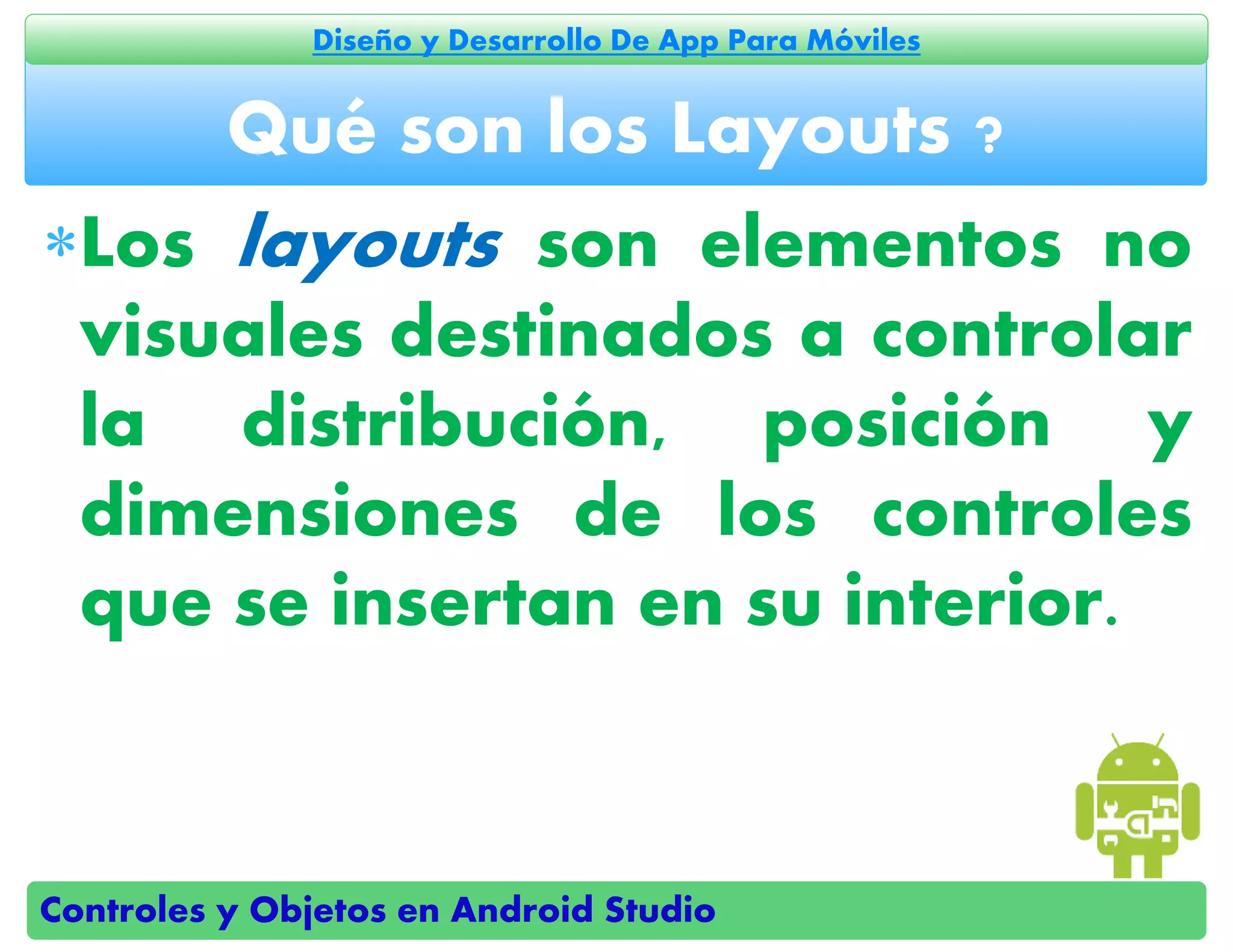 Controles y Objetos en Android Studio
Diseño y Desarrollo De App Para Móviles
Los layouts son elementos no
visuales destinados a controlar
la distribución, posición y
dimensiones de los controles
que se insertan en su interior.
Qué son los Layouts ?
 