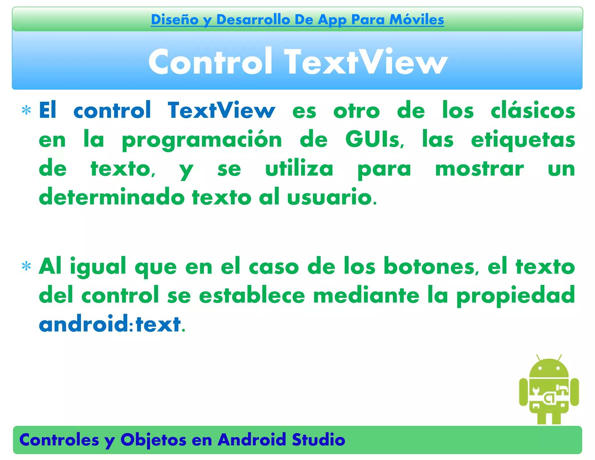 Controles y Objetos en Android Studio
Diseño y Desarrollo De App Para Móviles
 El control TextView es otro de los clásicos
en la programación de GUIs, las etiquetas
de texto, y se utiliza para mostrar un
determinado texto al usuario.
 Al igual que en el caso de los botones, el texto
del control se establece mediante la propiedad
android:text.
Control TextView
 