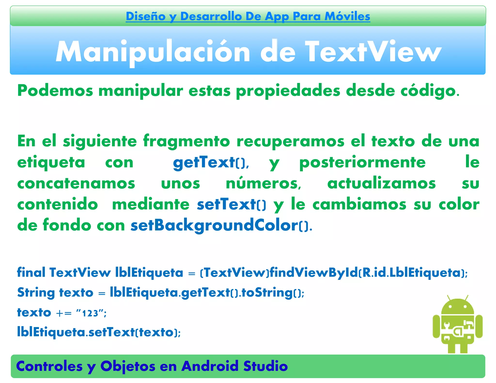 Controles y Objetos en Android Studio
Diseño y Desarrollo De App Para Móviles
Podemos manipular estas propiedades desde código.
En el siguiente fragmento recuperamos el texto de una
etiqueta con getText(), y posteriormente le
concatenamos unos números, actualizamos su
contenido mediante setText() y le cambiamos su color
de fondo con setBackgroundColor().
final TextView lblEtiqueta = (TextView)findViewById(R.id.LblEtiqueta);
String texto = lblEtiqueta.getText().toString();
texto += "123";
lblEtiqueta.setText(texto);
Manipulación de TextView
 