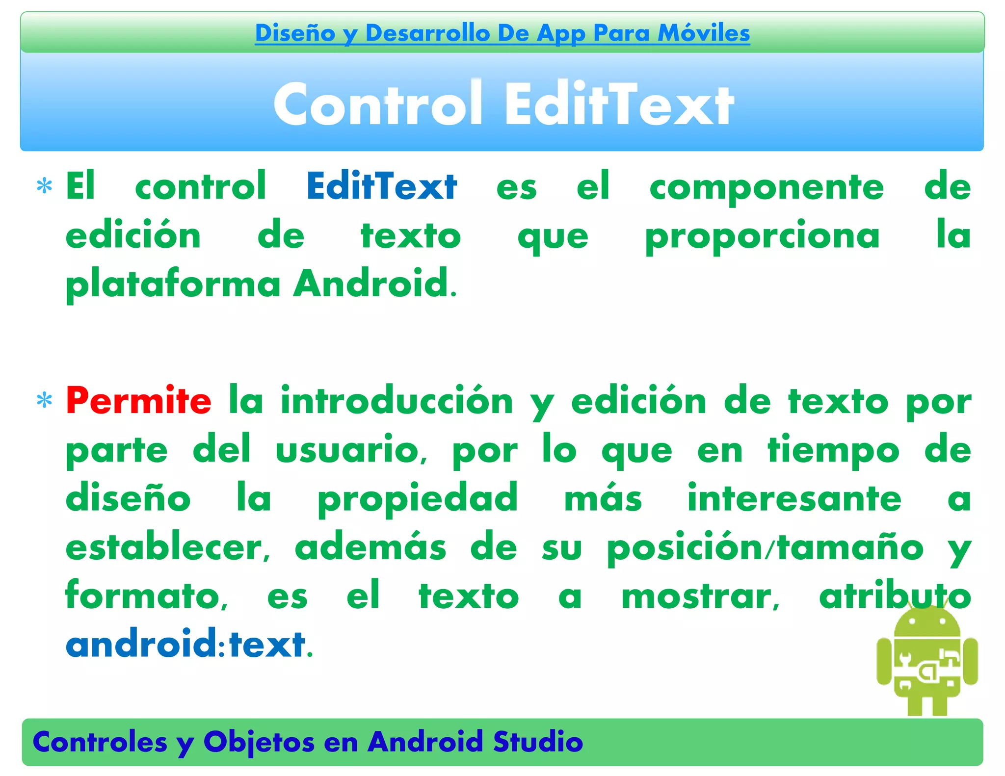 Controles y Objetos en Android Studio
Diseño y Desarrollo De App Para Móviles
 El control EditText es el componente de
edición de texto que proporciona la
plataforma Android.
 Permite la introducción y edición de texto por
parte del usuario, por lo que en tiempo de
diseño la propiedad más interesante a
establecer, además de su posición/tamaño y
formato, es el texto a mostrar, atributo
android:text.
Control EditText
 
