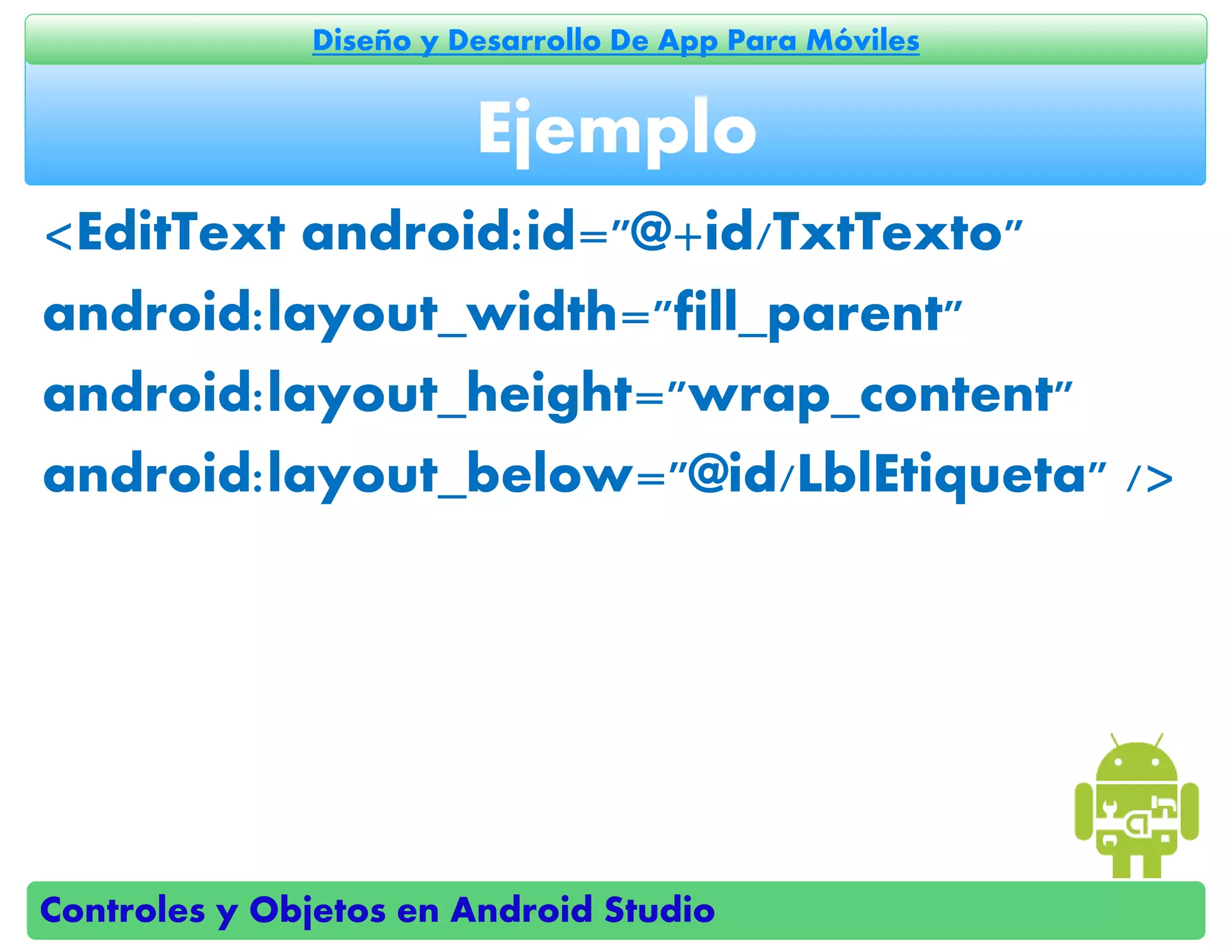 Controles y Objetos en Android Studio
Diseño y Desarrollo De App Para Móviles
<EditText android:id="@+id/TxtTexto"
android:layout_width="fill_parent"
android:layout_height="wrap_content"
android:layout_below="@id/LblEtiqueta" />
Ejemplo
 