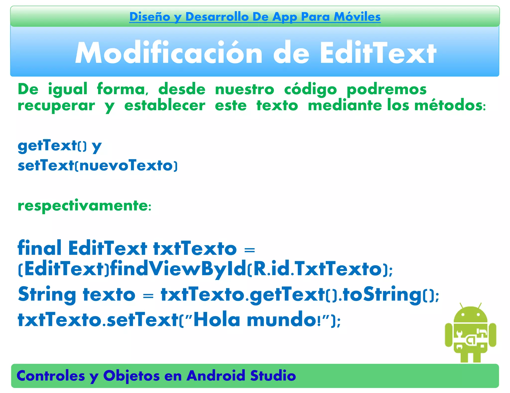 Controles y Objetos en Android Studio
Diseño y Desarrollo De App Para Móviles
De igual forma, desde nuestro código podremos
recuperar y establecer este texto mediante los métodos:
getText() y
setText(nuevoTexto)
respectivamente:
final EditText txtTexto =
(EditText)findViewById(R.id.TxtTexto);
String texto = txtTexto.getText().toString();
txtTexto.setText("Hola mundo!");
Modificación de EditText
 