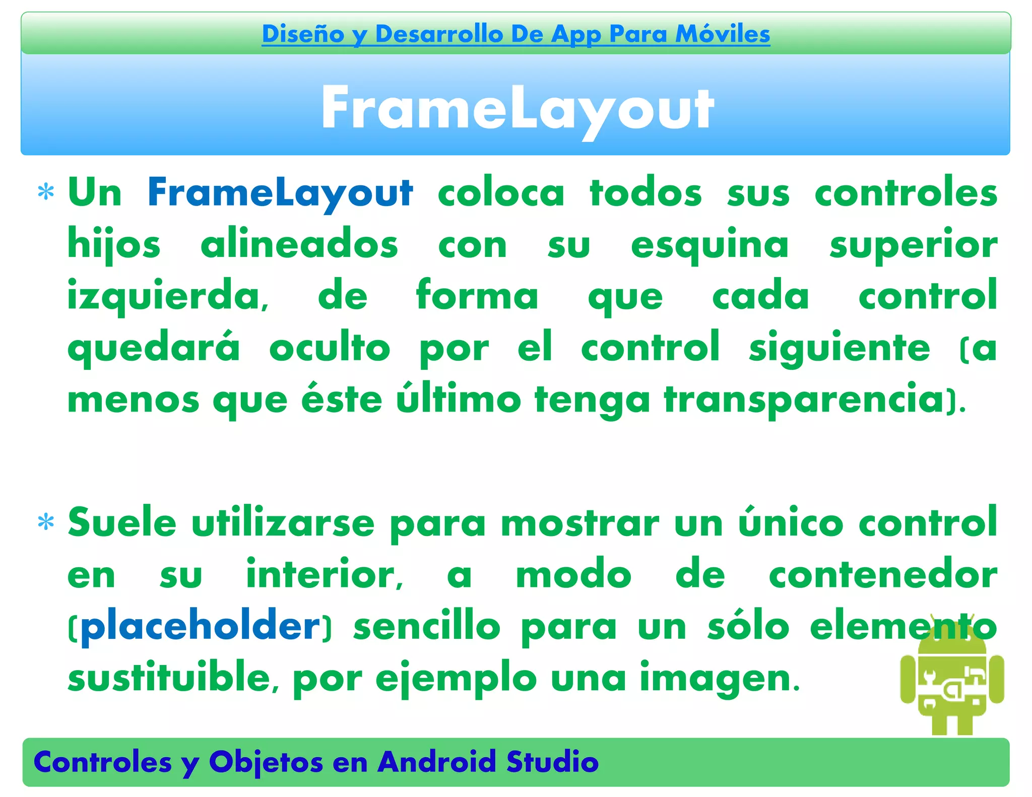 Controles y Objetos en Android Studio
Diseño y Desarrollo De App Para Móviles
 Un FrameLayout coloca todos sus controles
hijos alineados con su esquina superior
izquierda, de forma que cada control
quedará oculto por el control siguiente (a
menos que éste último tenga transparencia).
 Suele utilizarse para mostrar un único control
en su interior, a modo de contenedor
(placeholder) sencillo para un sólo elemento
sustituible, por ejemplo una imagen.
FrameLayout
 