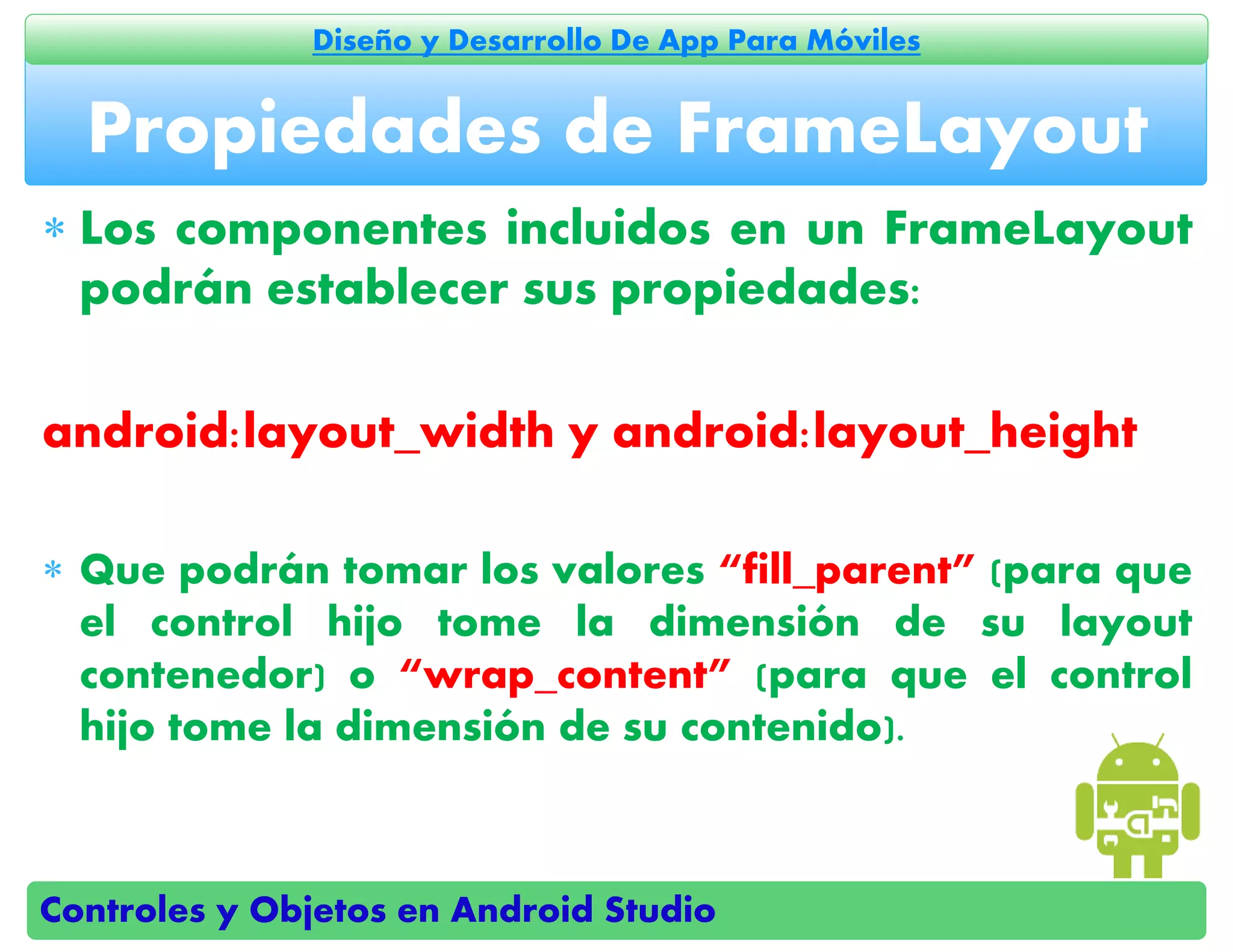 Controles y Objetos en Android Studio
Diseño y Desarrollo De App Para Móviles
 Los componentes incluidos en un FrameLayout
podrán establecer sus propiedades:
android:layout_width y android:layout_height
 Que podrán tomar los valores “fill_parent” (para que
el control hijo tome la dimensión de su layout
contenedor) o “wrap_content” (para que el control
hijo tome la dimensión de su contenido).
Propiedades de FrameLayout
 
