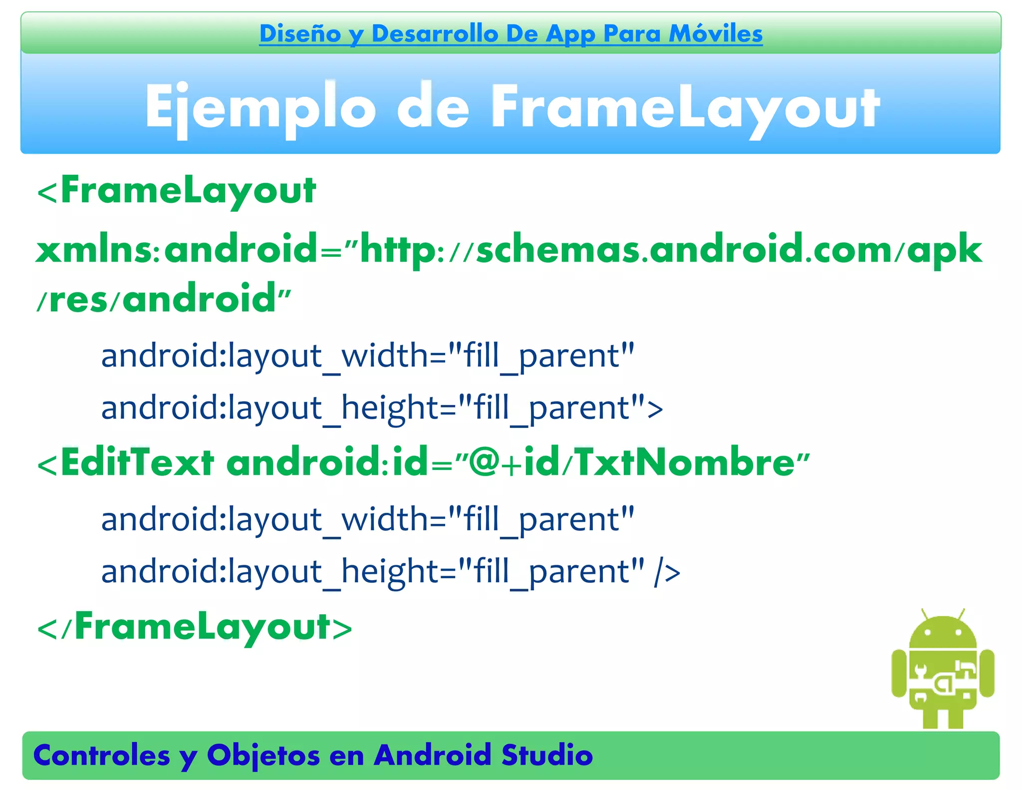 Controles y Objetos en Android Studio
Diseño y Desarrollo De App Para Móviles
<FrameLayout
xmlns:android="http://schemas.android.com/apk
/res/android"
android:layout_width="fill_parent"
android:layout_height="fill_parent">
<EditText android:id="@+id/TxtNombre"
android:layout_width="fill_parent"
android:layout_height="fill_parent" />
</FrameLayout>
Ejemplo de FrameLayout
 