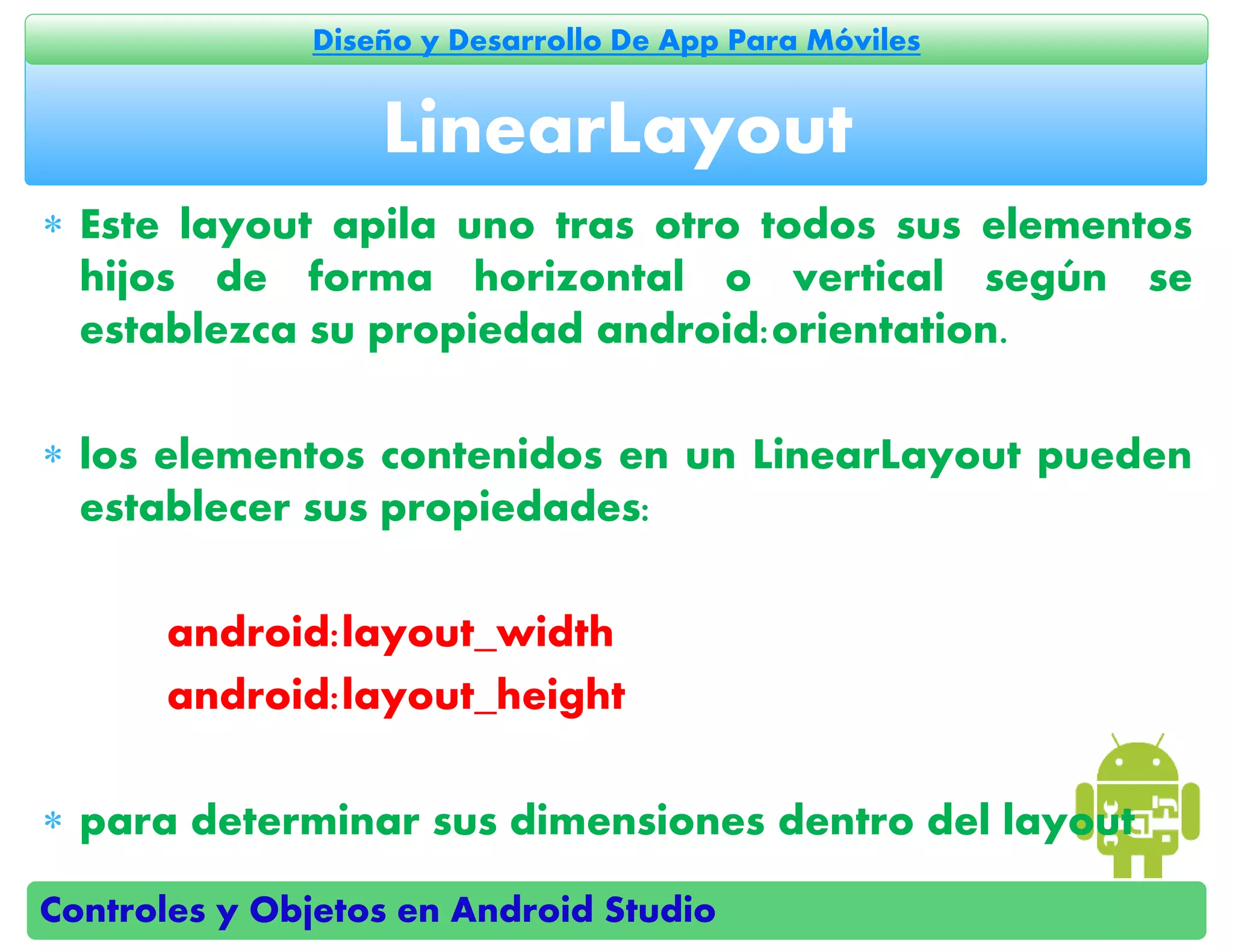 Controles y Objetos en Android Studio
Diseño y Desarrollo De App Para Móviles
 Este layout apila uno tras otro todos sus elementos
hijos de forma horizontal o vertical según se
establezca su propiedad android:orientation.
 los elementos contenidos en un LinearLayout pueden
establecer sus propiedades:
android:layout_width
android:layout_height
 para determinar sus dimensiones dentro del layout
LinearLayout
 