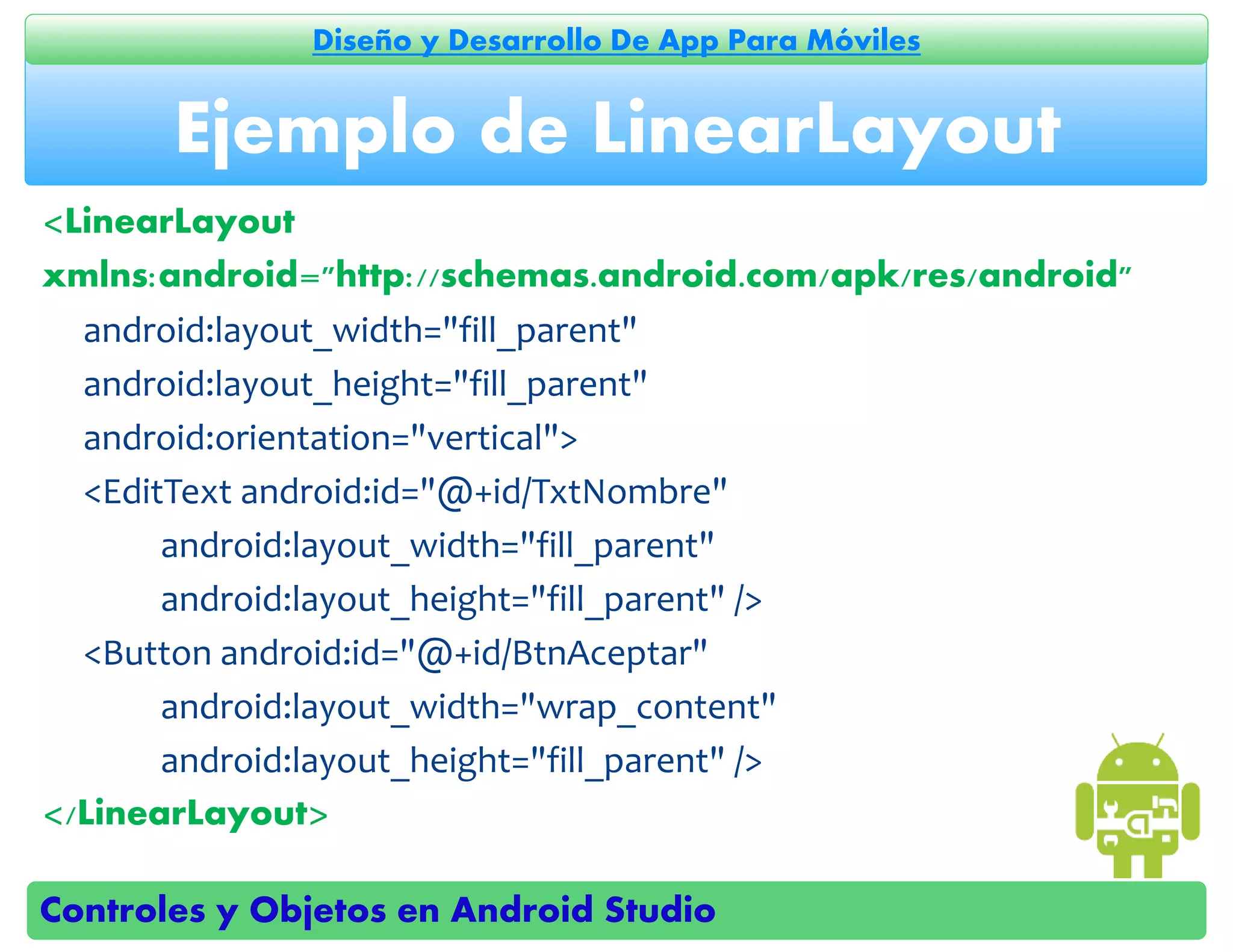 Controles y Objetos en Android Studio
Diseño y Desarrollo De App Para Móviles
<LinearLayout
xmlns:android="http://schemas.android.com/apk/res/android"
android:layout_width="fill_parent"
android:layout_height="fill_parent"
android:orientation="vertical">
<EditText android:id="@+id/TxtNombre"
android:layout_width="fill_parent"
android:layout_height="fill_parent" />
<Button android:id="@+id/BtnAceptar"
android:layout_width="wrap_content"
android:layout_height="fill_parent" />
</LinearLayout>
Ejemplo de LinearLayout
 