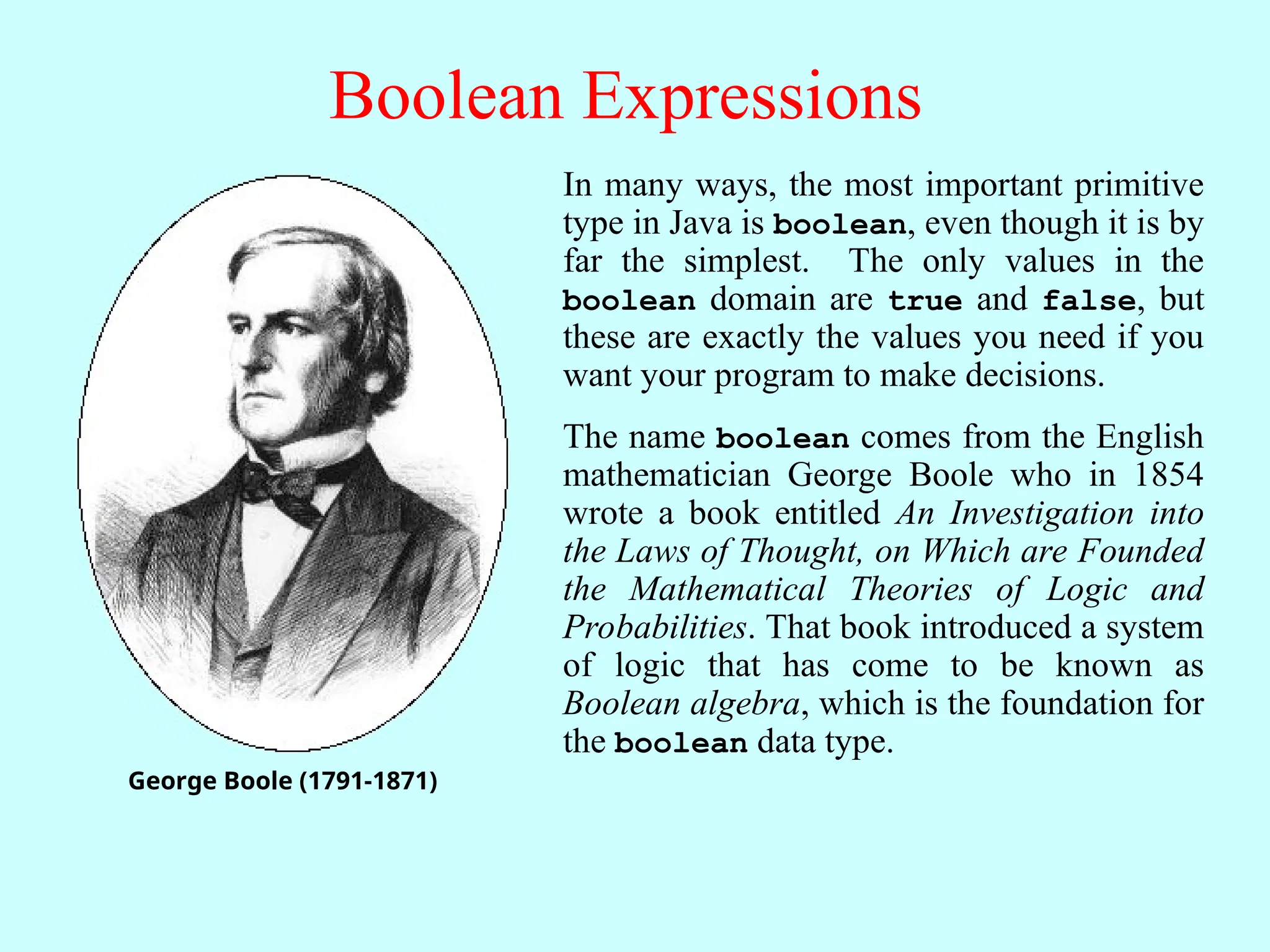 Boolean Expressions George Boole (1791-1871) In many ways, the most important primitive type in Java is boolean, even though it is by far the simplest. The only values in the boolean domain are true and false, but these are exactly the values you need if you want your program to make decisions. The name boolean comes from the English mathematician George Boole who in 1854 wrote a book entitled An Investigation into the Laws of Thought, on Which are Founded the Mathematical Theories of Logic and Probabilities. That book introduced a system of logic that has come to be known as Boolean algebra, which is the foundation for the boolean data type. 