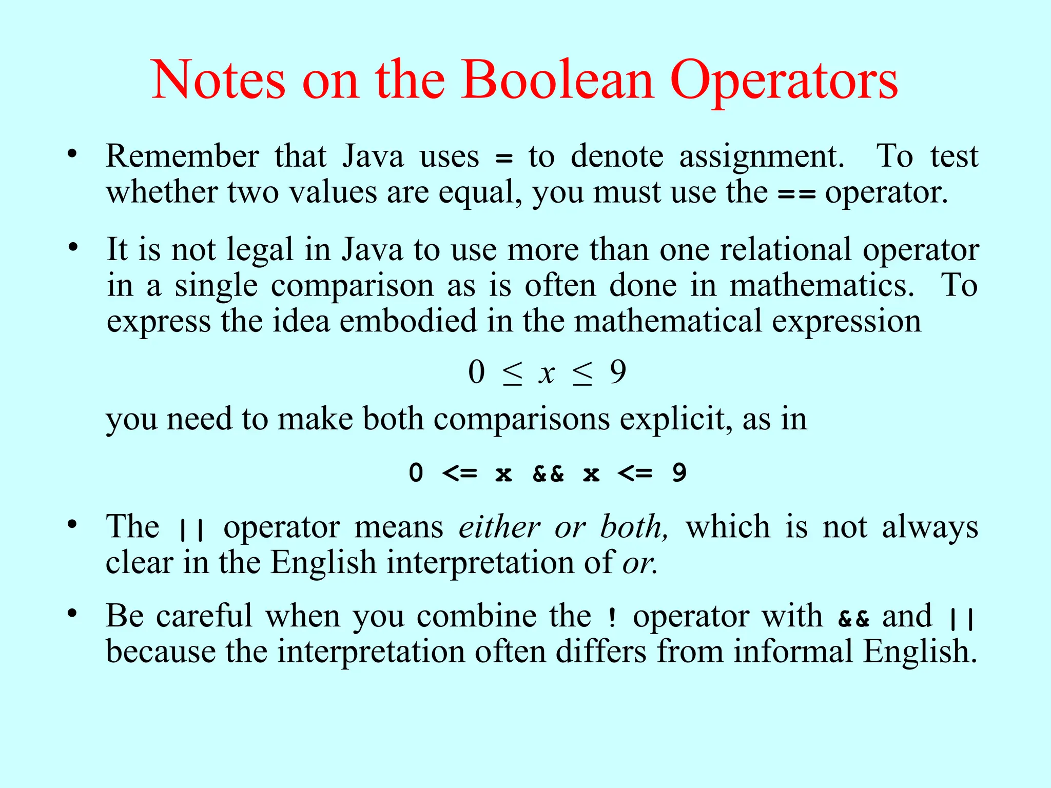 Notes on the Boolean Operators • Remember that Java uses = to denote assignment. To test whether two values are equal, you must use the == operator. • The || operator means either or both, which is not always clear in the English interpretation of or. • It is not legal in Java to use more than one relational operator in a single comparison as is often done in mathematics. To express the idea embodied in the mathematical expression 0 ≤ x ≤ 9 0 <= x && x <= 9 you need to make both comparisons explicit, as in • Be careful when you combine the ! operator with && and || because the interpretation often differs from informal English. 