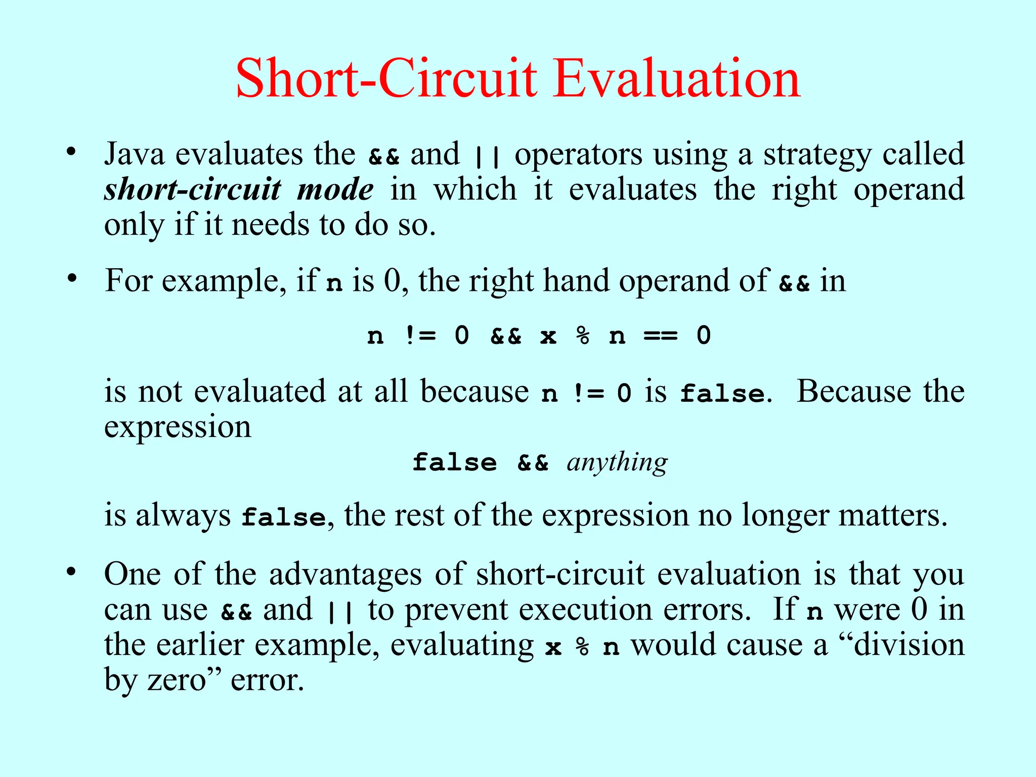 Short-Circuit Evaluation • Java evaluates the && and || operators using a strategy called short-circuit mode in which it evaluates the right operand only if it needs to do so. • One of the advantages of short-circuit evaluation is that you can use && and || to prevent execution errors. If n were 0 in the earlier example, evaluating x % n would cause a “division by zero” error. • For example, if n is 0, the right hand operand of && in n != 0 && x % n == 0 is not evaluated at all because n != 0 is false. Because the expression false && anything is always false, the rest of the expression no longer matters. 