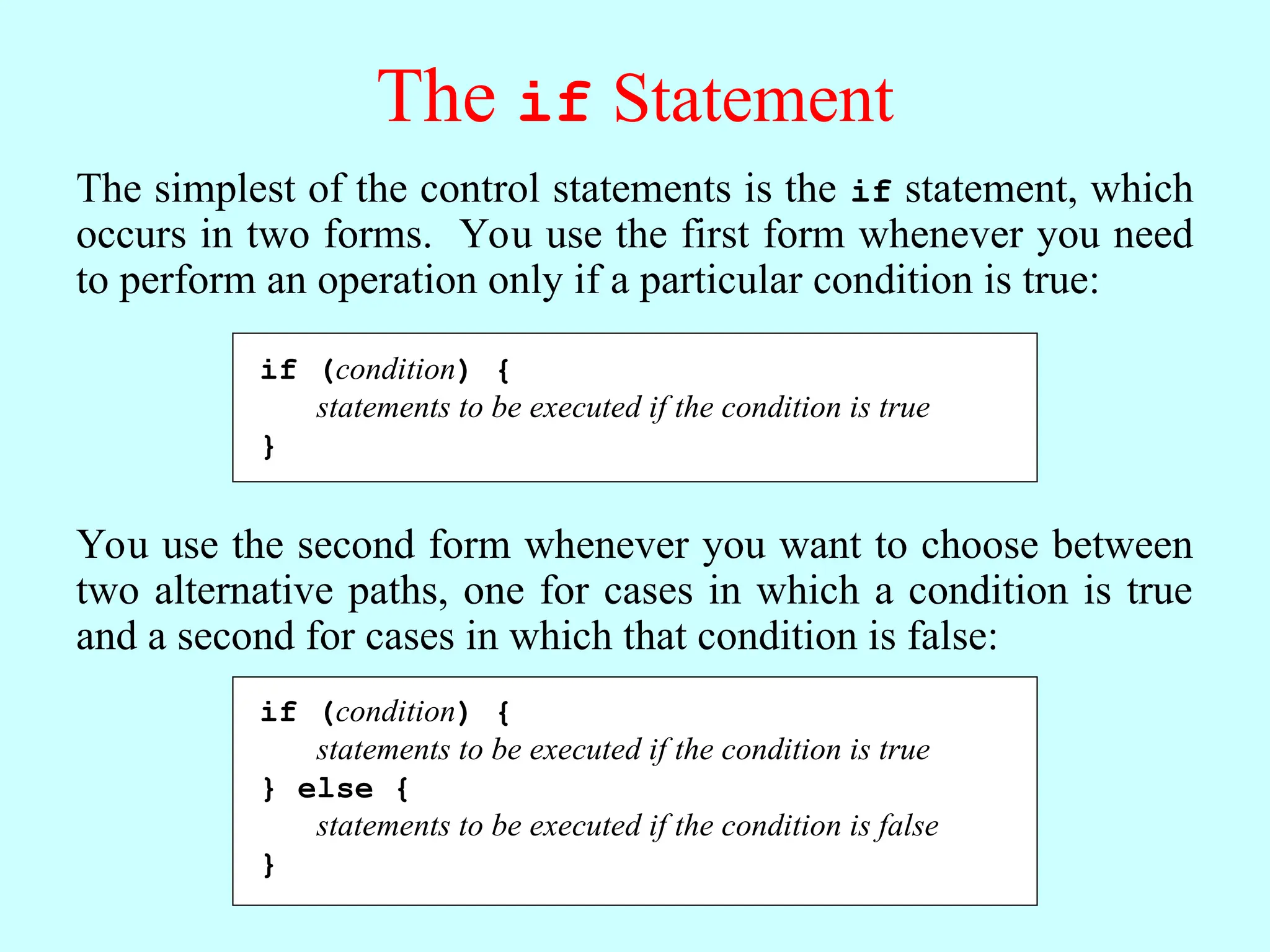 The if Statement The simplest of the control statements is the if statement, which occurs in two forms. You use the first form whenever you need to perform an operation only if a particular condition is true: if (condition) { statements to be executed if the condition is true } You use the second form whenever you want to choose between two alternative paths, one for cases in which a condition is true and a second for cases in which that condition is false: if (condition) { statements to be executed if the condition is true } else { statements to be executed if the condition is false } 