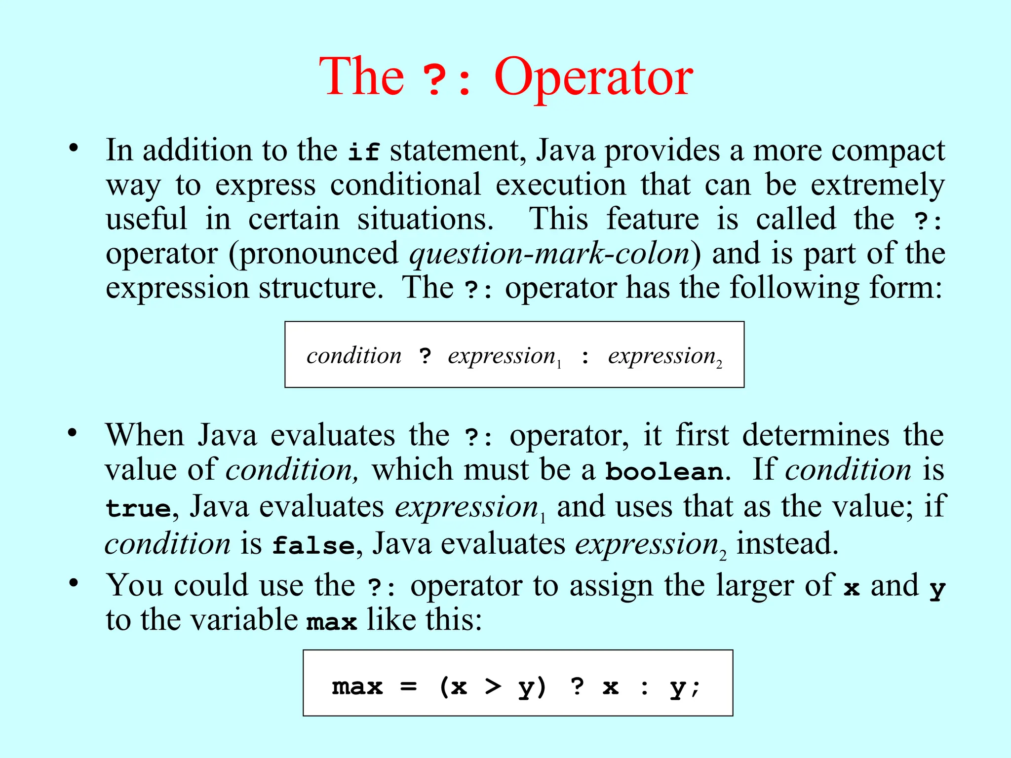 The ?: Operator • In addition to the if statement, Java provides a more compact way to express conditional execution that can be extremely useful in certain situations. This feature is called the ?: operator (pronounced question-mark-colon) and is part of the expression structure. The ?: operator has the following form: • When Java evaluates the ?: operator, it first determines the value of condition, which must be a boolean. If condition is true, Java evaluates expression1 and uses that as the value; if condition is false, Java evaluates expression2 instead. condition ? expression1 : expression2 • You could use the ?: operator to assign the larger of x and y to the variable max like this: max = (x > y) ? x : y; 