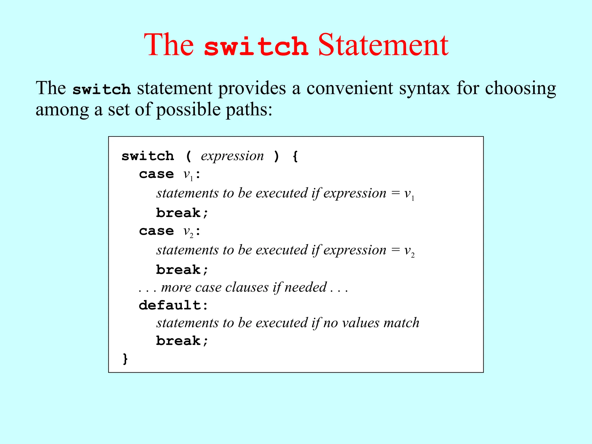 The switch Statement The switch statement provides a convenient syntax for choosing among a set of possible paths: When Java executes a switch statement, it begins by evaluating expression, which must produce an integer-like value. Java then looks for a case clause that matches expression. If expression was equal to v2, Java would choose the second clause. Java evaluates the statements in a case clause until it reaches the break statement, which should appear at the end of each clause. If none of the values in the case clauses match the expression, Java evaluates the statements in the default clause. switch ( expression ) { case v1: statements to be executed if expression = v1 break; case v2: statements to be executed if expression = v2 break; . . . more case clauses if needed . . . default: statements to be executed if no values match break; } The switch statement provides a convenient syntax for choosing among a set of possible paths: switch ( expression ) { case v1: statements to be executed if expression = v1 break; case v2: statements to be executed if expression = v2 break; . . . more case clauses if needed . . . default: statements to be executed if no values match break; } 