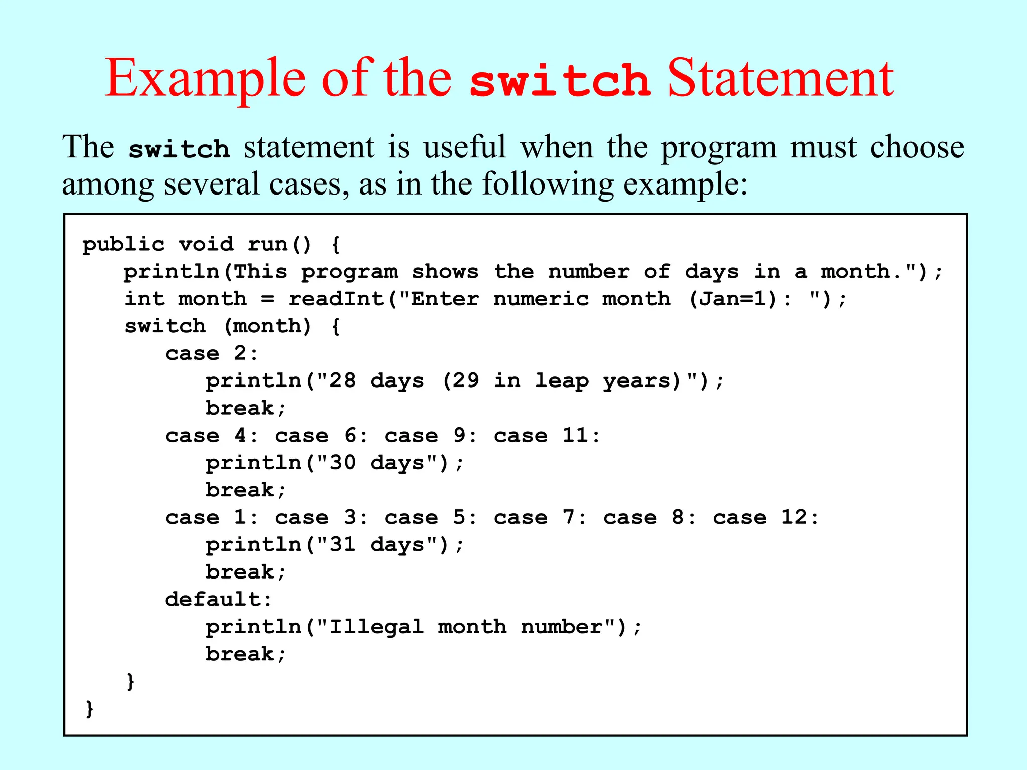 Example of the switch Statement public void run() { println(This program shows the number of days in a month."); int month = readInt("Enter numeric month (Jan=1): "); switch (month) { case 2: println("28 days (29 in leap years)"); break; case 4: case 6: case 9: case 11: println("30 days"); break; case 1: case 3: case 5: case 7: case 8: case 12: println("31 days"); break; default: println("Illegal month number"); break; } } The switch statement is useful when the program must choose among several cases, as in the following example: 