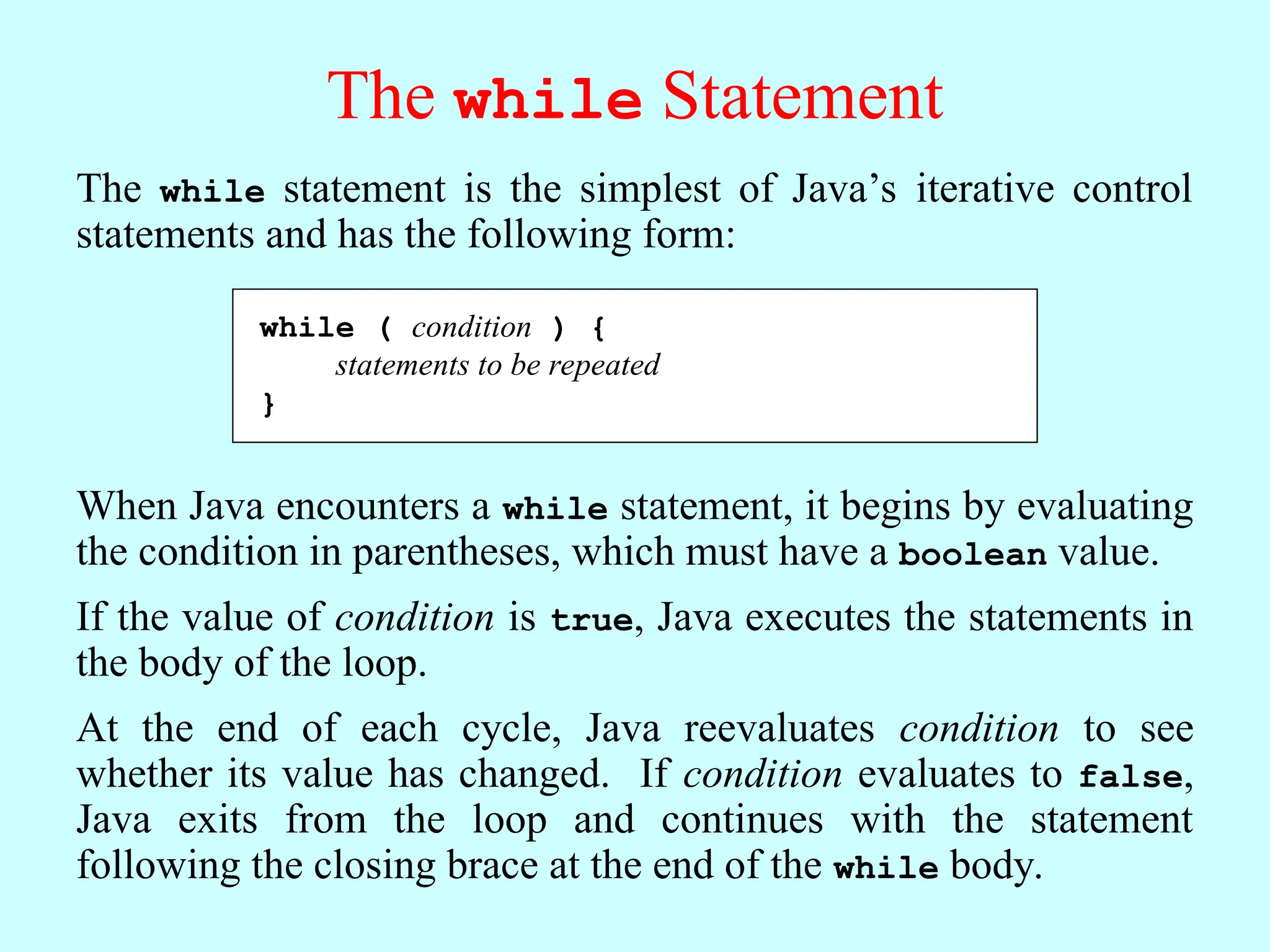 The while Statement The while statement is the simplest of Java’s iterative control statements and has the following form: while ( condition ) { statements to be repeated } When Java encounters a while statement, it begins by evaluating the condition in parentheses, which must have a boolean value. If the value of condition is true, Java executes the statements in the body of the loop. At the end of each cycle, Java reevaluates condition to see whether its value has changed. If condition evaluates to false, Java exits from the loop and continues with the statement following the closing brace at the end of the while body. while ( condition ) { statements to be repeated } 