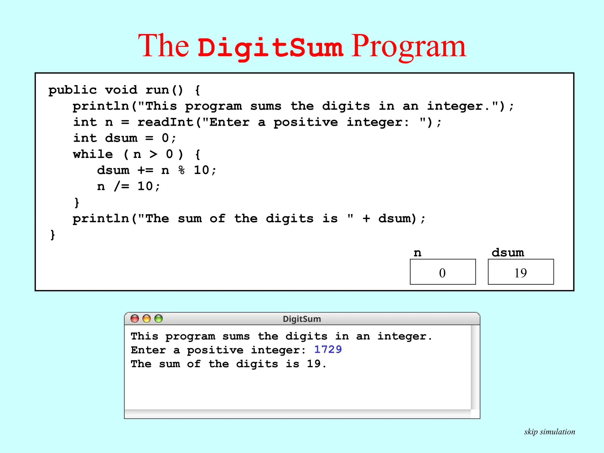 The DigitSum Program public void run() { println("This program sums the digits in an integer."); int n = readInt("Enter a positive integer: "); int dsum = 0; while ( n > 0 ) { dsum += n % 10; n /= 10; } println("The sum of the digits is " + dsum); } DigitSum n dsum 0 1729 9 172 11 17 18 1 This program sums the digits in an integer. The sum of the digits is 19. 1729 Enter a positive integer: 19 0 public void run() { println("This program sums the digits in an integer."); int n = readInt("Enter a positive integer: "); int dsum = 0; while ( n > 0 ) { dsum += n % 10; n /= 10; } println("The sum of the digits is " + dsum); } n dsum 19 0 public void run() { println("This program sums the digits in an integer."); int n = readInt("Enter a positive integer: "); int dsum = 0; while ( n > 0 ) { dsum += n % 10; n /= 10; } println("The sum of the digits is " + dsum); } skip simulation 