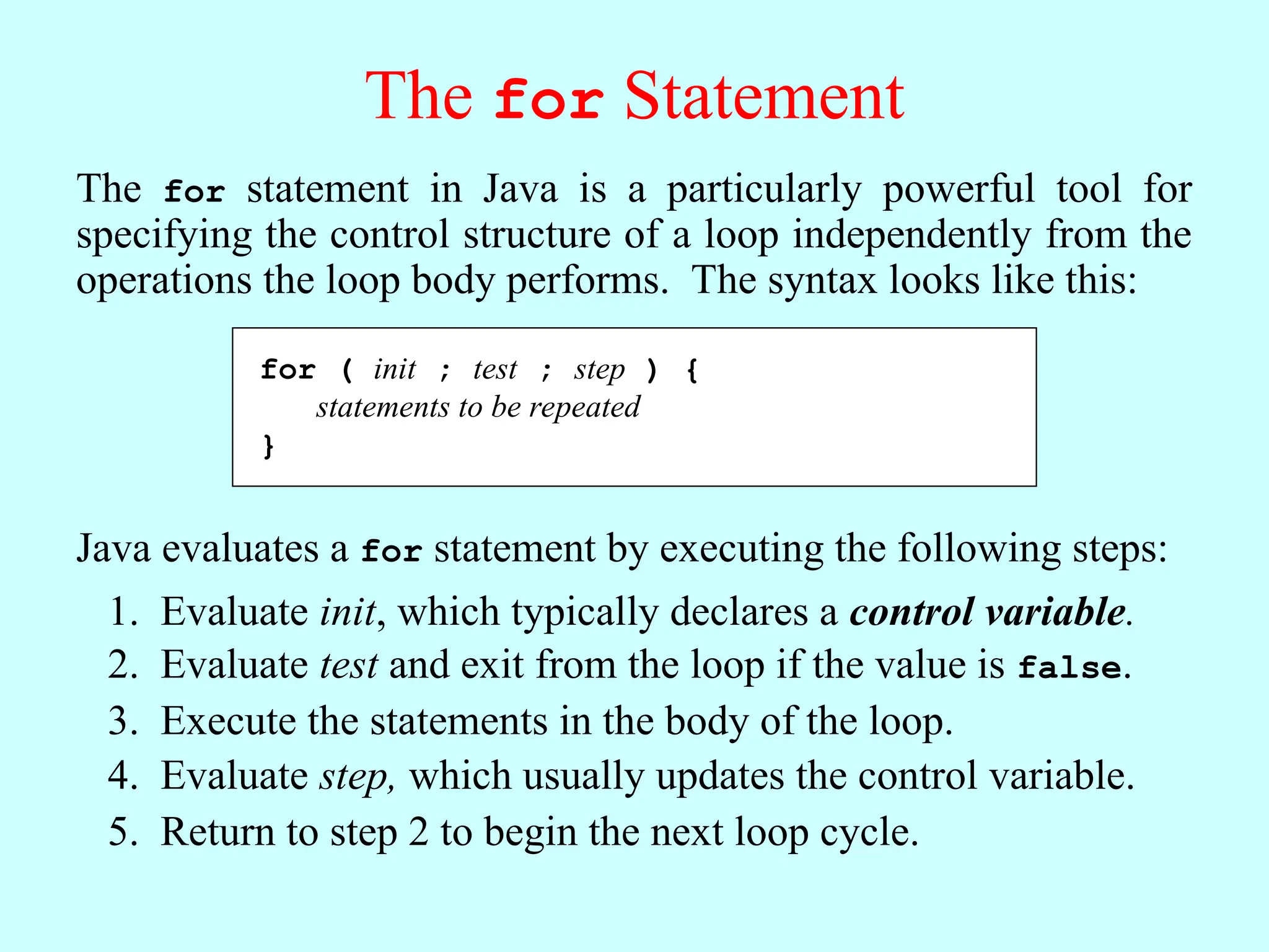 The for Statement The for statement in Java is a particularly powerful tool for specifying the control structure of a loop independently from the operations the loop body performs. The syntax looks like this: for ( init ; test ; step ) { statements to be repeated } Java evaluates a for statement by executing the following steps: Evaluate init, which typically declares a control variable. 1. Evaluate test and exit from the loop if the value is false. 2. Execute the statements in the body of the loop. 3. Evaluate step, which usually updates the control variable. 4. Return to step 2 to begin the next loop cycle. 5. for ( init ; test ; step ) { statements to be repeated } 