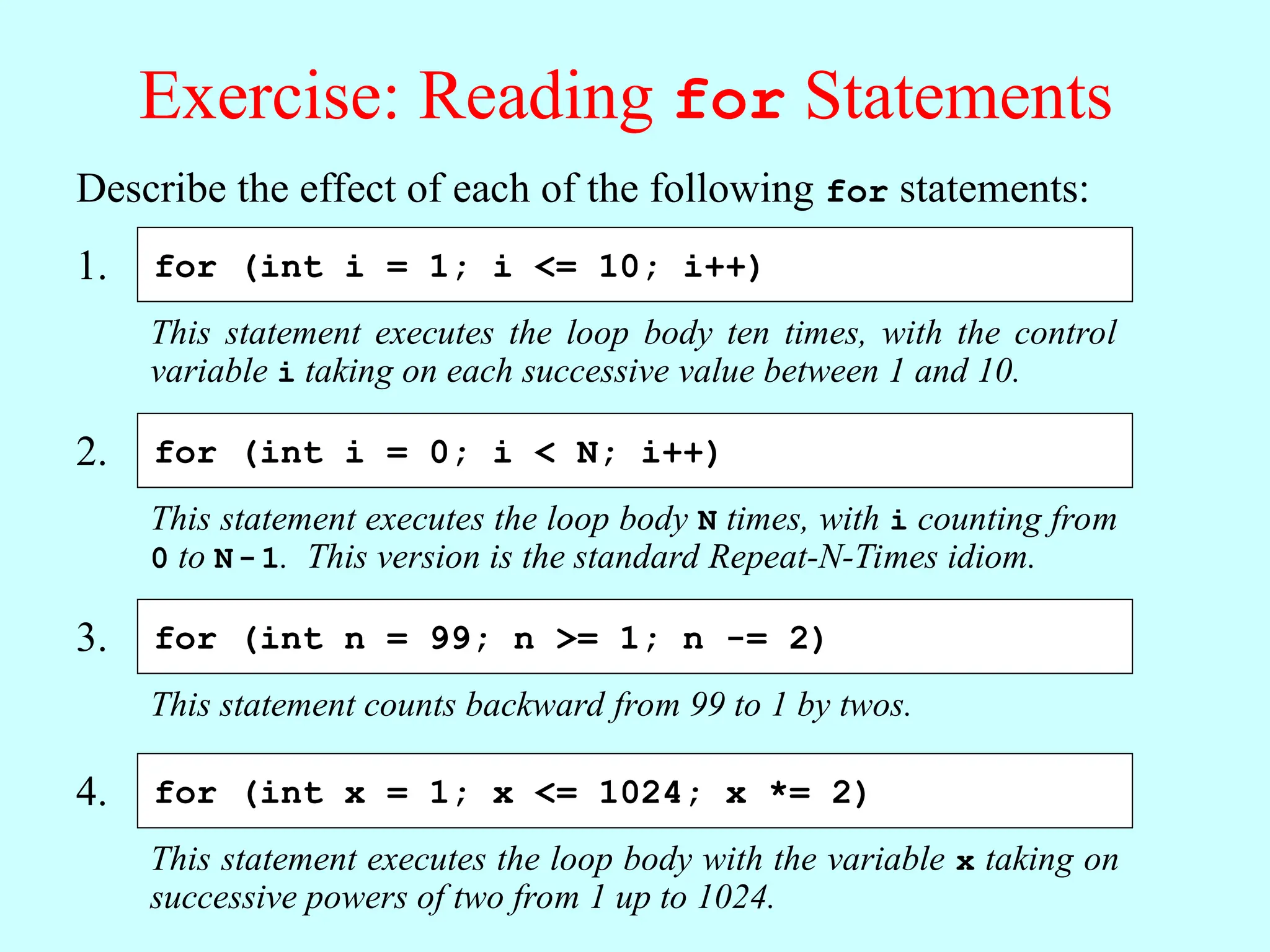 Exercise: Reading for Statements Describe the effect of each of the following for statements: This statement executes the loop body ten times, with the control variable i taking on each successive value between 1 and 10. for (int i = 1; i <= 10; i++) 1. This statement executes the loop body N times, with i counting from 0 to N-1. This version is the standard Repeat-N-Times idiom. for (int i = 0; i < N; i++) 2. This statement counts backward from 99 to 1 by twos. for (int n = 99; n >= 1; n -= 2) 3. This statement executes the loop body with the variable x taking on successive powers of two from 1 up to 1024. for (int x = 1; x <= 1024; x *= 2) 4. 