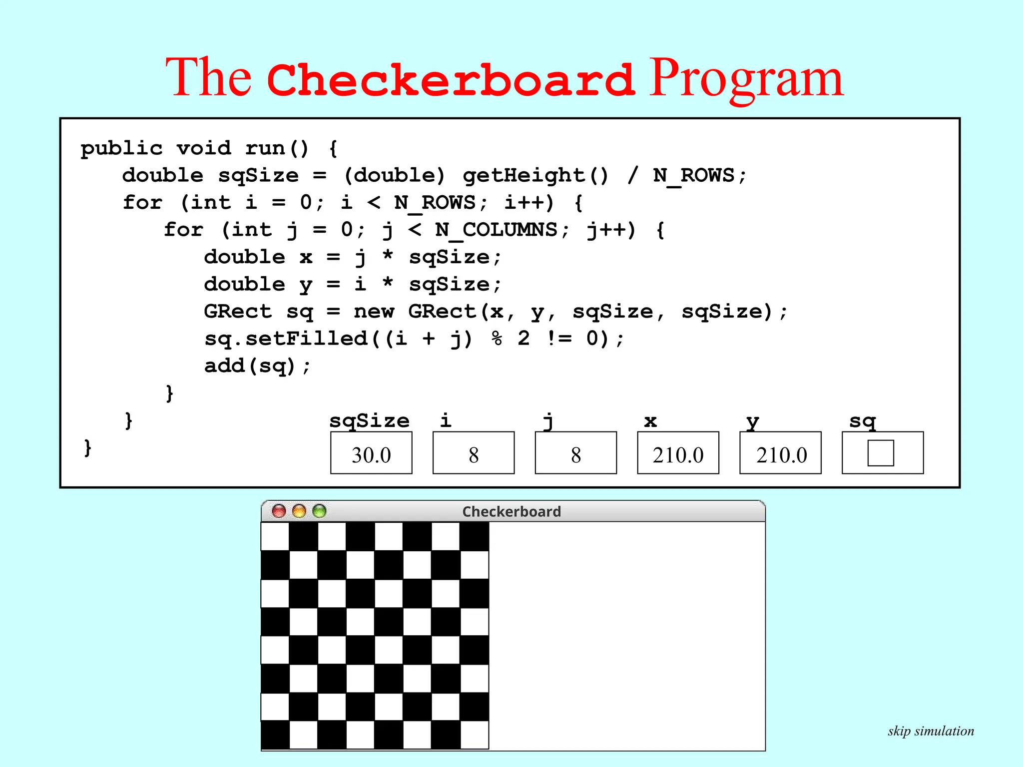 The Checkerboard Program public void run() { double sqSize = (double) getHeight() / N_ROWS; for (int i = 0; i < N_ROWS; i++) { for (int j = 0; j < N_COLUMNS; j++) { double x = j * sqSize; double y = i * sqSize; GRect sq = new GRect(x, y, sqSize, sqSize); sq.setFilled((i + j) % 2 != 0); add(sq); } } } sq y x j i sqSize 30.0 0 0 0.0 0.0 30.0 1 1 60.0 2 210.0 8 8 210.0 Execute the inner loop seven times to complete the checkerboard. Execute these statements six more times to complete the row. public void run() { double sqSize = (double) getHeight() / N_ROWS; for (int i = 0; i < N_ROWS; i++) { for (int j = 0; j < N_COLUMNS; j++) { double x = j * sqSize; double y = i * sqSize; GRect sq = new GRect(x, y, sqSize, sqSize); sq.setFilled((i + j) % 2 != 0); add(sq); } } } sq y x j i sqSize 30.0 210.0 8 8 210.0 skip simulation Checkerboard 