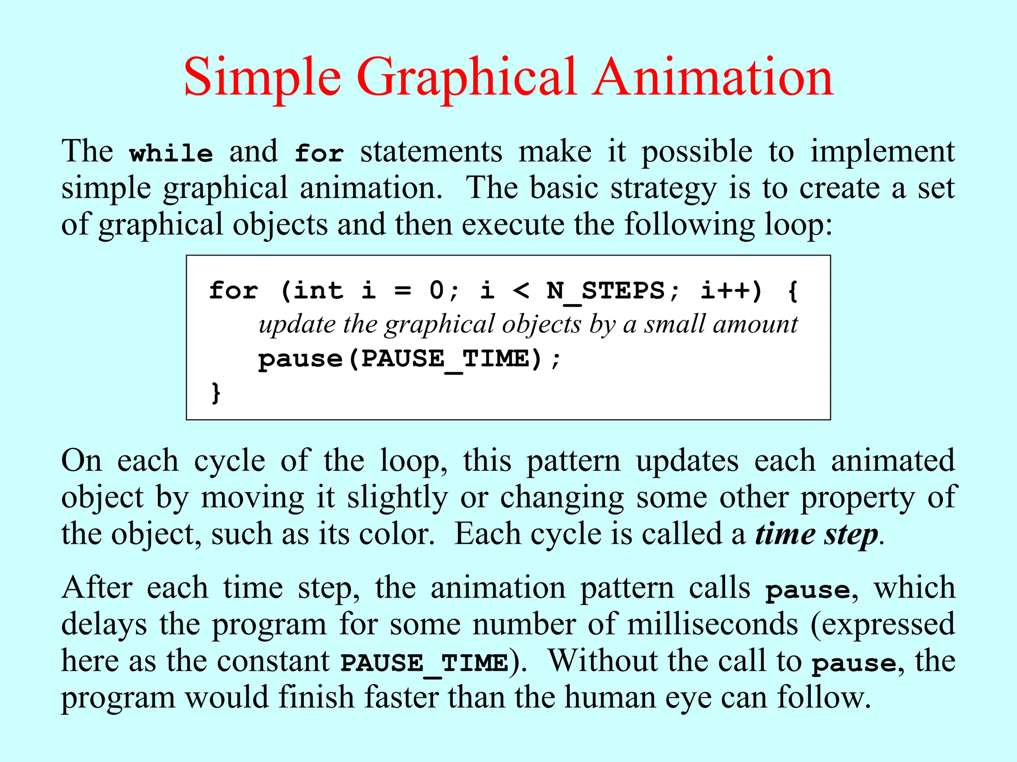 Simple Graphical Animation The while and for statements make it possible to implement simple graphical animation. The basic strategy is to create a set of graphical objects and then execute the following loop: for (int i = 0; i < N_STEPS; i++) { update the graphical objects by a small amount pause(PAUSE_TIME); } On each cycle of the loop, this pattern updates each animated object by moving it slightly or changing some other property of the object, such as its color. Each cycle is called a time step. After each time step, the animation pattern calls pause, which delays the program for some number of milliseconds (expressed here as the constant PAUSE_TIME). Without the call to pause, the program would finish faster than the human eye can follow. for (int i = 0; i < N_STEPS; i++) { update the graphical objects by a small amount pause(PAUSE_TIME); } 