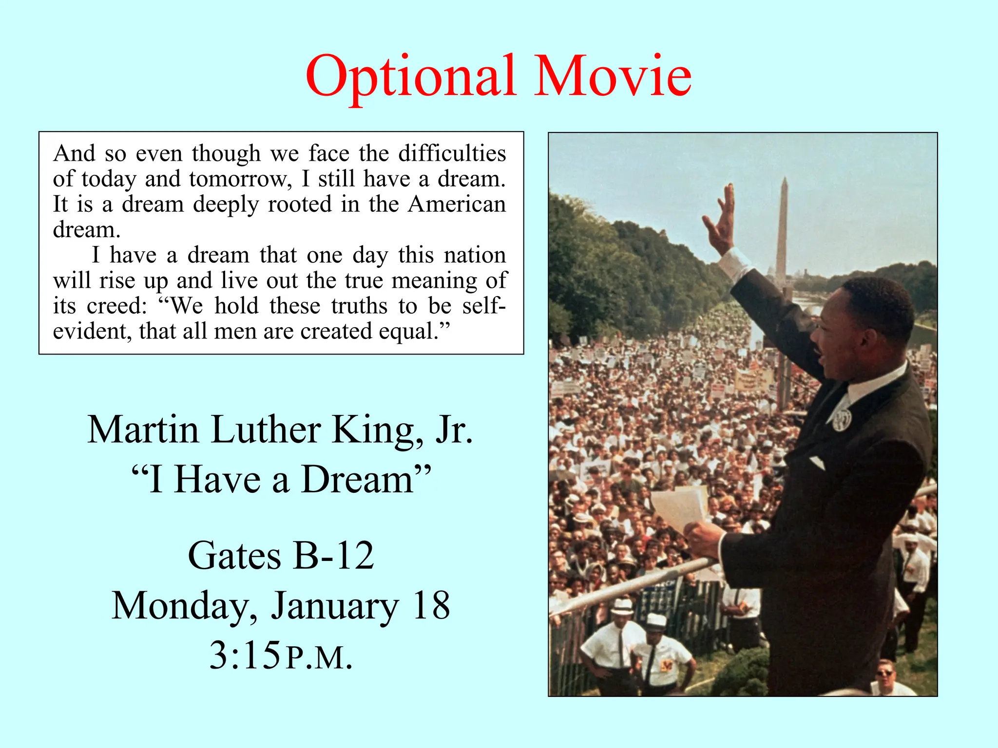 Optional Movie Martin Luther King, Jr. “I Have a Dream” Gates B-12 Monday, January 18 3:15P.M. And so even though we face the difficulties of today and tomorrow, I still have a dream. It is a dream deeply rooted in the American dream. I have a dream that one day this nation will rise up and live out the true meaning of its creed: “We hold these truths to be self- evident, that all men are created equal.” 