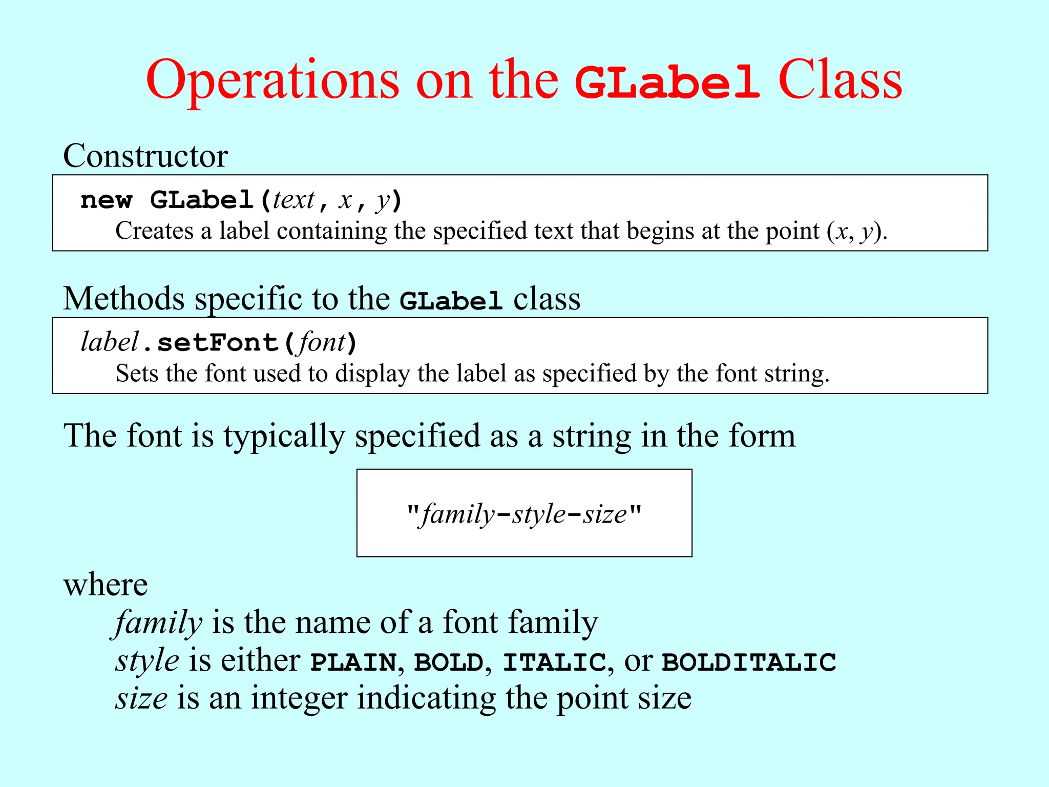 Operations on the GLabel Class Constructor new GLabel(text, x, y) Creates a label containing the specified text that begins at the point (x, y). Methods specific to the GLabel class label.setFont(font) Sets the font used to display the label as specified by the font string. The font is typically specified as a string in the form "family-style-size" where family is the name of a font family style is either PLAIN, BOLD, ITALIC, or BOLDITALIC size is an integer indicating the point size 