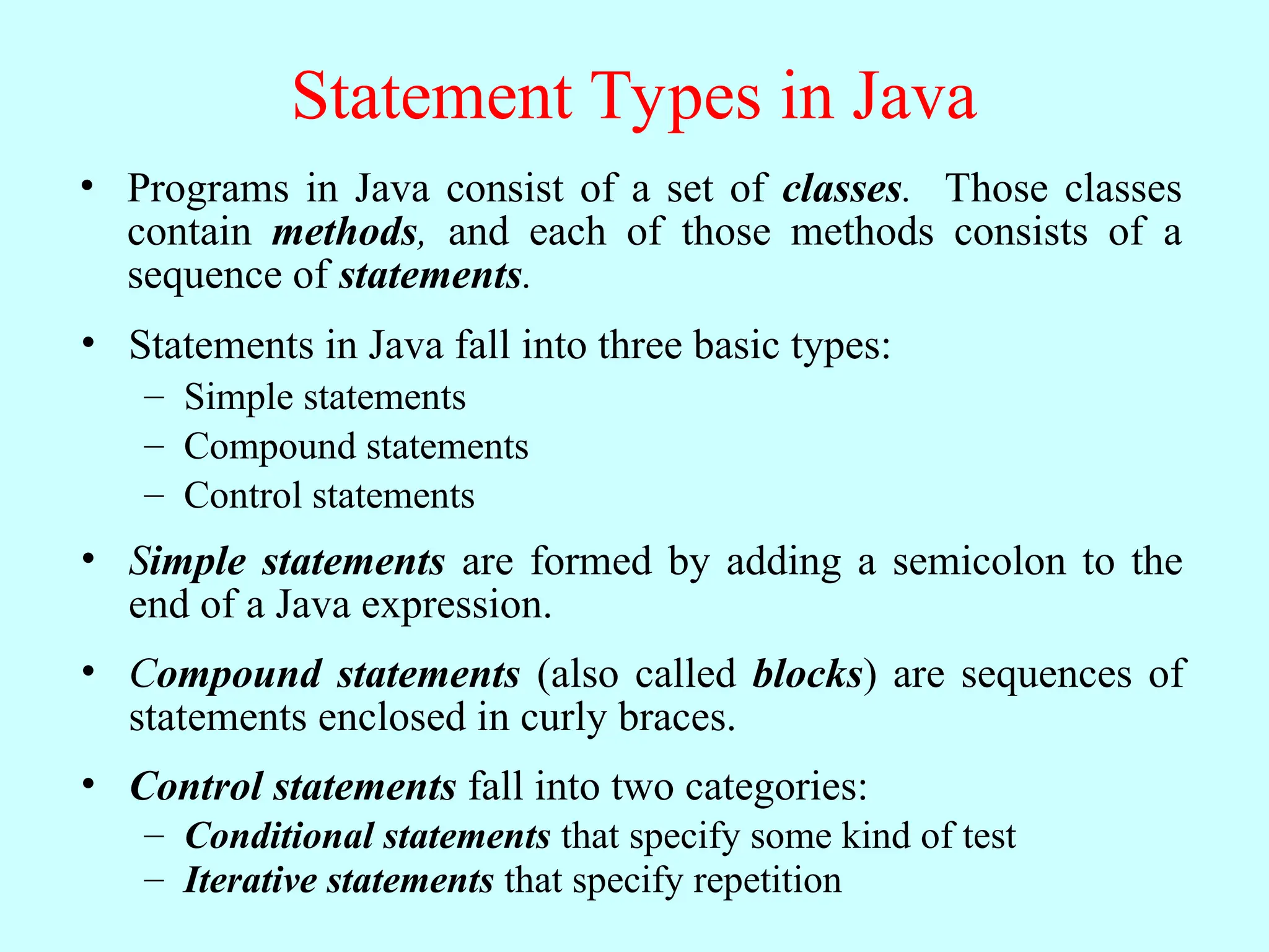 Statement Types in Java • Programs in Java consist of a set of classes. Those classes contain methods, and each of those methods consists of a sequence of statements. • Statements in Java fall into three basic types: – Simple statements – Compound statements – Control statements • Simple statements are formed by adding a semicolon to the end of a Java expression. • Compound statements (also called blocks) are sequences of statements enclosed in curly braces. • Control statements fall into two categories: – Conditional statements that specify some kind of test – Iterative statements that specify repetition 