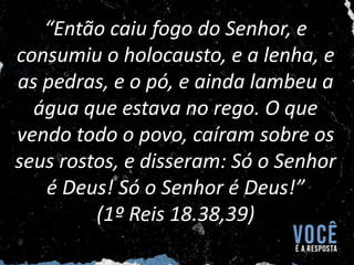 “Então caiu fogo do Senhor, e
consumiu o holocausto, e a lenha, e
as pedras, e o pó, e ainda lambeu a
água que estava no rego. O que
vendo todo o povo, caíram sobre os
seus rostos, e disseram: Só o Senhor
é Deus! Só o Senhor é Deus!”
(1º Reis 18.38,39)
 