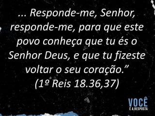 ... Responde-me, Senhor,
responde-me, para que este
povo conheça que tu és o
Senhor Deus, e que tu fizeste
voltar o seu coração.”
(1º Reis 18.36,37)
 