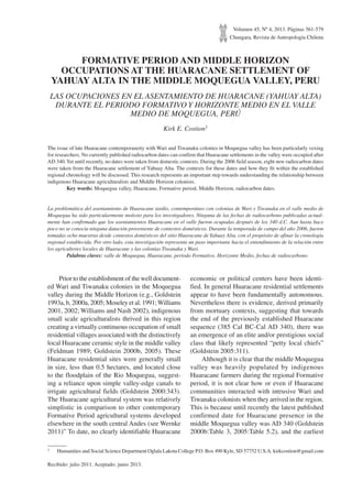 Volumen 45, Nº 4, 2013. Páginas 561-579
Chungara, Revista de Antropología Chilena
FORMATIVE PERIOD AND MIDDLE HORIZON
OCCUPATIONS AT THE HUARACANE SETTLEMENT OF
YAHUAY ALTA IN THE MIDDLE MOQUEGUA VALLEY, PERU
LAS OCUPACIONES EN EL ASENTAMIENTO DE HUARACANE (YAHUAY ALTA)
DURANTE EL PERIODO FORMATIVO Y HORIZONTE MEDIO EN EL VALLE
MEDIO DE MOQUEGUA, PERÚ
Kirk E. Costion1
The issue of late Huaracane contemporaneity with Wari and Tiwanaku colonies in Moquegua valley has been particularly vexing
for researchers. No currently published radiocarbon dates can confirm that Huaracane settlements in the valley were occupied after
AD 340.Yet until recently, no dates were taken from domestic contexts. During the 2006 field season, eight new radiocarbon dates
were taken from the Huaracane settlement of Yahuay Alta. The contexts for these dates and how they fit within the established
regional chronology will be discussed. This research represents an important step towards understanding the relationship between
indigenous Huaracane agriculturalists and Middle Horizon colonists.
	 Key words: Moquegua valley, Huaracane, Formative period, Middle Horizon, radiocarbon dates.
La problemática del asentamiento de Huaracane tardío, contemporáneo con colonias de Wari y Tiwanaku en el valle medio de
Moquegua ha sido particularmente molesto para los investigadores. Ninguna de las fechas de radiocarbono publicadas actual-
mente han confirmado que los asentamientos Huaracane en el valle fueron ocupadas después de los 340 d.C. Aun hasta hace
poco no se conocía ninguna datación proveniente de contextos domésticos. Durante la temporada de campo del año 2006, fueron
tomadas ocho muestras desde contextos domésticos del sitio Huaracane de Yahuay Alta, con el propósito de afinar la cronología
regional establecida. Por otro lado, esta investigación representa un paso importante hacia el entendimiento de la relación entre
los agricultores locales de Huaracane y las colonias Tiwanaku y Wari.
	 Palabras claves: valle de Moquegua, Huaracane, período Formativo, Horizonte Medio, fechas de radiocarbono.
1	 Humanities and Social Science Department Oglala Lakota College P.O. Box 490 Kyle, SD 57752 U.S.A. kirkcostion@gmail.com
Recibido: julio 2011. Aceptado: junio 2013.
Prior to the establishment of the well document-
ed Wari and Tiwanaku colonies in the Moquegua
valley during the Middle Horizon (e.g., Goldstein
1993a, b, 2000a, 2005; Moseley et al. 1991;Williams
2001, 2002; Williams and Nash 2002), indigenous
small scale agriculturalists thrived in this region
creating a virtually continuous occupation of small
residential villages associated with the distinctively
local Huaracane ceramic style in the middle valley
(Feldman 1989; Goldstein 2000b, 2005). These
Huaracane residential sites were generally small
in size, less than 0.5 hectares, and located close
to the floodplain of the Rio Moquegua, suggest-
ing a reliance upon simple valley-edge canals to
irrigate agricultural fields (Goldstein 2000:343).
The Huaracane agricultural system was relatively
simplistic in comparison to other contemporary
Formative Period agricultural systems developed
elsewhere in the south central Andes (see Wernke
2011)” To date, no clearly identifiable Huaracane
economic or political centers have been identi-
fied. In general Huaracane residential settlements
appear to have been fundamentally autonomous.
Nevertheless there is evidence, derived primarily
from mortuary contexts, suggesting that towards
the end of the previously established Huaracane
sequence (385 Cal BC-Cal AD 340), there was
an emergence of an elite and/or prestigious social
class that likely represented “petty local chiefs”
(Goldstein 2005:311).
Although it is clear that the middle Moquegua
valley was heavily populated by indigenous
Huaracane farmers during the regional Formative
period, it is not clear how or even if Huaracane
communities interacted with intrusive Wari and
Tiwanaku colonists when they arrived in the region.
This is because until recently the latest published
confirmed date for Huaracane presence in the
middle Moquegua valley was AD 340 (Goldstein
2000b:Table 3, 2005:Table 5.2), and the earliest
 
