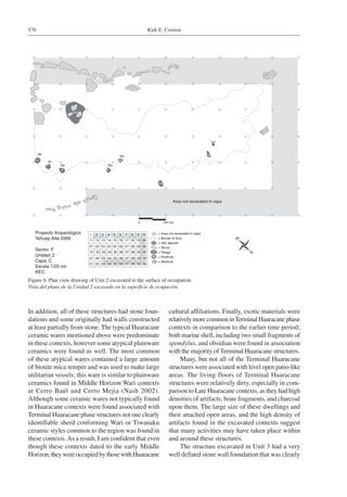Kirk E. Costion570
In addition, all of these structures had stone foun-
dations and some originally had walls constructed
at least partially from stone. The typical Huaracane
ceramic wares mentioned above were predominate
in these contexts, however some atypical plainware
ceramics were found as well. The most common
of these atypical wares contained a large amount
of biotite mica temper and was used to make large
utilitarian vessels; this ware is similar to plainware
ceramics found in Middle Horizon Wari contexts
at Cerro Baúl and Cerro Mejia (Nash 2002).
Although some ceramic wares not typically found
in Huaracane contexts were found associated with
Terminal Huaracane phase structures not one clearly
identifiable sherd conforming Wari or Tiwanaku
ceramic styles common to the region was found in
these contexts.As a result, I am confident that even
though these contexts dated to the early Middle
Horizon, they were occupied by those with Huaracane
cultural affiliations. Finally, exotic materials were
relativelymorecommoninTerminalHuaracanephase
contexts in comparison to the earlier time period;
both marine shell, including two small fragments of
spondylus, and obsidian were found in association
with the majority of Terminal Huaracane structures.
Many, but not all of the Terminal Huaracane
structures were associated with level open patio-like
areas. The living floors of Terminal Huaracane
structures were relatively dirty, especially in com-
parison to Late Huaracane contexts, as they had high
densities of artifacts, bone fragments, and charcoal
upon them. The large size of these dwellings and
their attached open areas, and the high density of
artifacts found in the excavated contexts suggest
that many activities may have taken place within
and around these structures.
The structure excavated in Unit 3 had a very
well defined stone wall foundation that was clearly
Figure 6. Plan view drawing of Unit 2 excavated to the surface of occupation.
Vista del plano de la Unidad 2 excavado en la superficie de ocupación.
 