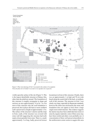 571Formative period and Middle Horizon occupations at the Huaracane settlement of Yahuay alta in the middle…
visible upon the surface of the site (Figure 7). This
is the largest identifiable structure at Yahuay Alta,
other than the platform mound. The foundation of
this structure is roughly rectangular in shape and
encloses an area approximately 14 m by 7 m. For
most of this structure only the wall foundation is
preserved, but in places the back or more northern
wall is preserved to a height of approximately 1.5 m.
The surface of the structure’s interior and the slope
in front, south, of the structure was covered with
stone wall fall suggesting this structure had walls
made at least partially from stone. There is a small,
approximately 2 m long, badly preserved terrace
located just in front of this structure. Finally, there
was an approximately 1 m high and 70 cm wide
bench along the eastern half of the back, or northern,
wall of this structure. The structure in Unit 3 was
clearly very large, especially by Huaracane standards;
however the entire area enclosed by the stone wall
foundation does not appear to have been a large
single room roofed structure. The evidence suggests
the interior may have been subdivided into rooms or
areas by organic materials; some of these areas may
have been roofed and others were probably not. A
concentration of three well-preserved postholes in
the northwestern corner seems to suggest this area
Figure 7. Plan view drawing of Unit 3 excavated to the surface of occupation.
Vista del plano de la Unidad 3 excavado en la superficie de ocupación.
 