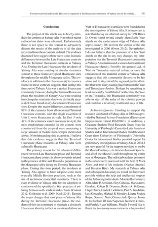 577Formative period and Middle Horizon occupations at the Huaracane settlement of Yahuay alta in the middle…
Conclusions
The purpose of this article was to briefly intro-
duce the contexts atYahuayAlta from which recent
radiocarbon dates were obtained. Unfortunately
there is not space in this format to adequately
discuss the results of the analysis of all the data
recovered from these contexts in detail.The evidence
discussed here suggests there were some dramatic
differences between the Late Huaracane contexts
and the Terminal Huaracane contexts at Yahuay
Alta. During the Late Huaracane the residents of
Yahuay Alta were residing in circular structures
similar to those found at typical Huaracane sites
throughout the middle Moquegua valley. This ev-
idence in addition to the Huaracane style ceramics
found in these contexts suggests that during this
time period Yahuay Alta was a typical Huaracane
community. However, during theTerminal Huaracane
phase the residents of Yahuay Alta were residing
in rectangular structures that were distinctly atyp-
ical of those found at any documented Huaracane
sites. Despite this major difference, a minimum of
82% of the ceramics from all excavated Terminal
Huaracane contexts, with the single exception of
Unit 3, were Huaracane in style. In Unit 3 only
44% of the ceramics were Huaracane in style, the
most predominate ceramics in this context were
constructed from the atypical ware containing a
large amount of biotite mica temper mentioned
above. Notwithstanding this exception, I believe
that this evidence suggests that the Terminal
Huaracane phase residents at Yahuay Alta were
culturally Huaracane.
The primary reason for the observed differ-
ences between Late Huaracane phase and Terminal
Huaracane phase context is almost certainly related
to the presence ofWari and Tiwanaku populations in
the Moquegua valley during the Terminal Huaracane
phase. During this time period, the residents at
Yahuay Alta appear to have adopted some more
typically Middle Horizon practices, such as the
use of rectilinear residential structures. There is
even evidence at Yahuay Alta for the adoption or
emulation of the specifically Wari practice of uti-
lizing Schinus molle seeds to make chicha (Costion
2012; Goldstein et al. 2009; Nash 2011). Despite
the major changes that took place at Yahuay Alta
during the Terminal Huaracane phase, the resi-
dents of this site continued to maintain a distinctly
Huaracane identity, in fact as mentioned above no
Wari or Tiwanaku style artifacts were found during
the investigations atYahuayAlta. It is important to
note that during an informal survey in 1994 Bruce
D. Owen found several clearly identifiable Wari
sherds on the easternmost ridge of Yahuay Alta
approximately 300 m from the section of the site
investigated in 2006 (Owen 2012). Nevertheless,
I do not believe that the presence of a few Wari
sherds on the site in any way changes my inter-
pretation that the Terminal Huaracane community
atYahuay Alta maintained a somewhat traditional
Huaracane identity. Possibly the general lack of
Wari or Tiwanaku material culture or even the
emulation of this material culture at Yahuay Alta
suggests that this community desired to be left
alone and to stay out of the regional political bat-
tles that were likely taking place between the Wari
and Tiwanaku colonists. Perhaps by remaining at
least outwardly ‘unaffiliated’ with either the Wari
or the Tiwanaku, this Huaracane community was
able to stay off the radar of the colonial powers
and continue a relatively traditional way of life.
Acknowledgments: Funding to support the
research conducted atYahuayAlta in 2006 was pro-
vided by National Science Foundation (Dissertation
Improvement Grant #0628963). In addition, a
Graduate Student Field Research Grant from the
University of Pittsburgh’s Center for LatinAmerican
Studies and an International Studies Fund Research
Grant from University of Pittsburgh’s University
Center for International Studies provided support for
preliminary investigations atYahuayAlta in 2004. I
am very grateful for the support provided to me by
the Museo Contisuyo, its directorAntonio Oquiche,
and all of the Museo’s staff throughout my entire
stay in Moquegua. The radiocarbon dates presented
in this article were processed with the help of Mark
Abott and two of his students (Nathan Stansell
and Broxton Bird). My research at Yahuay Alta
and subsequent data analysis would not have been
possible without the help and intellectual support
of the following individuals: Monika Barrionuevo
Alba, Marc P. Bermann, Eloy Calizaya, MariaAcero
Condori, Robert D. Drennan, Robert A. Feldman,
Hugo Flores, David J. Goldstein, Paul S. Goldstein,
Luis Gonzales, Michael E. Moseley, Lizette Muñoz
Rojas, Donna J. Nash, Gumercindo Quispe, James
B. Richardson III, Julie Sapienza, KennethY. Sims,
and Patrick Ryan Williams. Finally I would like to
thank the two anonymous reviewers who provided
 