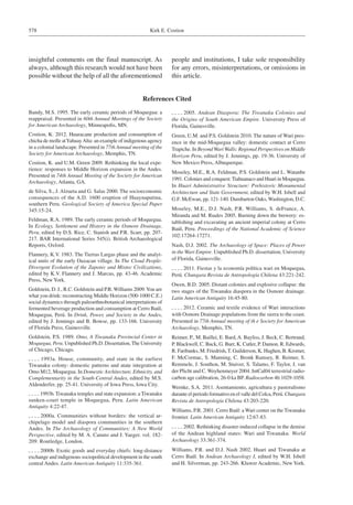 Kirk E. Costion578
insightful comments on the final manuscript. As
always, although this research would not have been
possible without the help of all the aforementioned
References Cited
Bandy, M.S. 1995. The early ceramic periods of Moquegua: a
reappraisal. Presented in 60th Annual Meetings of the Society
for American Archaeology, Minneapolis, MN.
Costion, K. 2012. Huaracane production and consumption of
chicha de molle atYahuayAlta: an example of indigenous agency
in a colonial landscape. Presented in 77th Annual meeting of the
Society for American Archaeology, Memphis, TN.
Costion, K. and U.M. Green 2009. Rethinking the local expe-
rience: responses to Middle Horizon expansion in the Andes.
Presented in 74th Annual Meeting of the Society for American
Archaeology, Atlanta, GA.
de Silva, S., J. Alzueta and G. Salas 2000. The socioeconomic
consequences of the A.D. 1600 eruption of Huaynaputina,
southern Peru. Geological Society of America Special Paper
345:15-24.
Feldman, R.A. 1989. The early ceramic periods of Moquegua.
In Ecology, Settlement and History in the Osmore Drainage,
Peru, edited by D.S. Rice, C. Stanish and P.R. Scarr, pp. 207-
217. BAR International Series 545(i). British Archaeological
Reports, Oxford.
Flannery, K.V. 1983. The Tierras Largas phase and the analyt-
ical units of the early Oaxacan village. In The Cloud People:
Divergent Evolution of the Zapotec and Mixtec Civilizations,
edited by K.V. Flannery and J. Marcus, pp. 43-46. Academic
Press, New York.
Goldstein, D. J., R.C. Goldstein and P.R. Williams 2009.You are
what you drink: reconstructing Middle Horizon (500-1000 C.E.)
social dynamics through paleoethnobotanical interpretations of
fermented beverage production and consumption at Cerro Baúl,
Moquegua, Perú. In Drink, Power, and Society in the Andes,
edited by J. Jennings and B. Bowse, pp. 133-166. University
of Florida Press, Gainesville.
Goldstein, P.S. 1989. Omo, A Tiwanaku Provincial Center in
Moquegua, Peru. Unpublished Ph.D. Dissertation,The University
of Chicago, Chicago.
 1993a. House, community, and state in the earliest
Tiwanaku colony: domestic patterns and atate integration at
Omo M12, Moquegua. In Domestic Architecture, Ethnicity, and
Complementarity in the South-Central Andes, edited by M.S.
Aldenderfer, pp. 25-41. University of Iowa Press, Iowa City.
 1993b. Tiwanaku temples and state expansion: a Tiwanaku
sunken-court temple in Moquegua, Peru. Latin American
Antiquity 4:22-47.
 2000a. Communities without borders: the vertical ar-
chipelago model and diaspora communities in the southern
Andes. In The Archaeology of Communities: A New World
Perspective, edited by M. A. Canuto and J. Yaeger. vol. 182-
209. Routledge, London.
 2000b. Exotic goods and everyday chiefs: long-distance
exchange and indigenous sociopolitical development in the south
central Andes. Latin American Antiquity 11:335-361.
 2005. Andean Diaspora: The Tiwanaku Colonies and
the Origins of South American Empire. University Press of
Florida, Gainesville.
Green, U.M. and P.S. Goldstein 2010. The nature of Wari pres-
ence in the mid-Moquegua valley: domestic contact at Cerro
Trapiche. In BeyondWariWalls: Regional Perspectives on Middle
Horizon Peru, edited by J. Jennings, pp. 19-36. University of
New Mexico Press, Albuquerque.
Moseley, M.E., R.A. Feldman, P.S. Goldstein and L. Watanbe
1991. Colonies and conquest:Tiahuanaco and Huari in Moquegua.
In Huari Administrative Structure: Prehistoric Monumental
Architecture and State Government, edited by W.H. Isbell and
G.F. McEwan, pp. 121-140. Dumbarton Oaks, Washington, D.C.
Moseley, M.E., D.J. Nash, P.R. Williams, S. deFrance, A.
Miranda and M. Ruales 2005. Burning down the brewery: es-
tablishing and excavating an ancient imperial colony at Cerro
Baúl, Peru. Proceedings of the National Academic of Science
102:17264-17271.
Nash, D.J. 2002. The Archaeology of Space: Places of Power
in the Wari Empire. Unpublished Ph.D. dissertation, University
of Florida, Gainesville.
 2011. Fiestas y la economía política wari en Moquegua,
Perú. Chungara Revista de Antropología Chilena 43:221-242.
Owen, B.D. 2005. Distant colonies and explosive collapse: the
two stages of the Tiwanaku diaspora in the Osmore drainage.
Latin American Antiquity 16:45-80.
 2012. Ceramic and textile evidence of Wari interactions
with Osmore Drainage populations from the sierra to the coast.
Presented in 77th Annual meeting of th e Society for American
Archaeology, Memphis, TN.
Reimer, P., M. Baillei, E. Bard,A. Bayliss, J. Beck, C. Bertrand,
P. Blackwell, C. Buck, G. Burr, K. Cutler, P. Damon, R. Edwards,
R. Faribanks, M. Friedrish, T. Guilderson, K. Hughen, B. Kromer,
F. McCormac, S. Manning, C. Bronk Ramsey, R. Reimer, S.
Remmele, J. Southon, M. Stuiver, S. Talamo, F. Taylor, J. van
der Plicht and C. Weyhenmeyer 2004. IntCal04 terrestrial radio-
carbon age calibration, 26-0 ka BP. Radiocarbon 46:1029-1058.
Wernke, S.A. 2011. Asentamiento, agricultura y pastoralismo
durante el periodo formativo en el valle del Colca, Perú. Chungara
Revista de Antropología Chilena 43:203-220.
Williams, P.R. 2001. Cerro Baúl: a Wari center on the Tiwanaku
frontier. Latin American Antiquity 12:67-83.
 2002. Rethinking disaster-induced collapse in the demise
of the Andean highland states: Wari and Tiwanaku. World
Archaeology 33:361-374.
Williams, P.R. and D.J. Nash 2002. Huari and Tiwanaku at
Cerro Baúl. In Andean Archaeology I, edited by W.H. Isbell
and H. Silverman, pp. 243-266. Kluwer Academic, New York.
people and institutions, I take sole responsibility
for any errors, misinterpretations, or omissions in
this article.
 