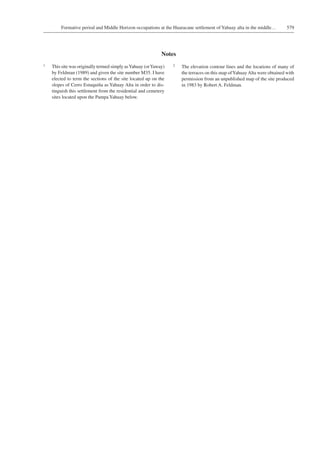 579Formative period and Middle Horizon occupations at the Huaracane settlement of Yahuay alta in the middle…
Notes
1	 This site was originally termed simply asYahuay (orYaway)
by Feldman (1989) and given the site number M35. I have
elected to term the sections of the site located up on the
slopes of Cerro Estuquiña as Yahuay Alta in order to dis-
tinguish this settlement from the residential and cemetery
sites located upon the Pampa Yahuay below.
2	 The elevation contour lines and the locations of many of
the terraces on this map ofYahuayAlta were obtained with
permission from an unpublished map of the site produced
in 1983 by Robert A. Feldman.
 