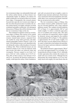 Kirk E. Costion564
two westernmost ridges was substantially better and
the surface artifact density on these terraces was
substantially higher. In addition, all evidence for
public architecture was located on these two western
most ridges. Consequently, this research project
focused only upon the two western most ridges at
this site where the preservation was better, the sur-
face artifact density was higher, and there was both
residential and public architecture. All subsequent
discussions ofYahuayAlta will be referring to only
the two westernmost ridges at the site.
The residential occupation on the two western-
most ridges at Yahuay Alta consists of five spatial
sectors (totaling approximately 2.3 ha) of house
remains situated upon terraces, separated from
one another by steep sided quebradas and other
natural topographic features (Figures 2 and 3). In
total, 120 residential terraces were identified at the
site during the surface collection phase of research
at Yahuay Alta. These residential terraces are not
uniform in shape or size; some are relatively small
and circular and others are relatively large and
rectangular. Terraces ranged in size from 4 m2
up to 134.6 m2, with a median size of 18.75 m2.
Over 50% of these terraces were between 10 m2
and 25 m2. In general, the domestic architecture is
readily visible upon the surface. Stone foundations
and walls are preserved up to roughly a meter in
height in many structures and terraces. Some houses
were constructed with stone foundations and walls,
while others were constructed of organic materials
that are not preserved on the surface.
The two westernmost ridges at Yahuay Alta
also contain extensive public architecture includ-
ing two elevated platforms and a large artificial
platform mound. The southern elevated platform
(P1 in Figure 3) is approximately 265 m2 and
stands roughly 1 m above a relatively open plaza
area to its northern and western sides. This open
area is at the base of a natural hill, which is ringed
by domestic terraces and topped by the northern
elevated platform (P2 in Figure 3). This platform
is approximately 281 m2 and stands roughly 2 m
above the large crescent shaped terrace directly to
its south. Located above the northern elevated plat-
form are the largest and most elaborate residential
structures at the site.
The platform mound is approximately 700 m2
at its base and approximately 8 m in height. It is
located directly in front of a large, 933 m2, artificially
leveled, open plaza that contains the remains of a
small wall in its eastern sector. Although heavily
deteriorated, this mound appears as if it was orig-
inally faced with roughly cut stone blocks that are
Figure 2. Photograph of two western most ridges ofYahuay Alta emphasizing the steep relief of Cerro Estiquiña and the resulting
relative inaccessibility of this settlement (photograph taken during a helicopter flyover by Patrick Ryan Williams in 2004).
Fotografía de dos cordilleras occidentales deYahuay Alta destacando el relieve escarpado del cerro Estiquiña y la inaccesibilidad
relativa resultante de este asentamiento (fotografía tomada por Patrick RyanWilliams durante un sobrevuelo de helicóptero en 2004).
 