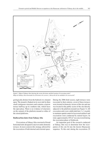 565Formative period and Middle Horizon occupations at the Huaracane settlement of Yahuay alta in the middle…
geologically distinct from the bedrock it is situated
upon. The mound is flanked on its west side by three
small contiguous structures and contains a narrow
terrace halfway up its southern side, which faces
the open plaza. There is no evidence of structures
on the summit of the platform mound or either of
the raised platforms.
Radiocarbon dates from Yahuay Alta
Excavations atYahuayAlta consisted of broad
horizontal units designed to uncover entire domestic
terraces. In most contexts this strategy allowed for
the excavation of both internal and external space.
During the 2006 field season, eight terraces were
excavated in their entirety; seven of these terraces
were located in domestic sectors of the site and one
was located in the public sector of the site directly
adjacent to the platform mound (see Figure 3). All
excavation units were subdivided into 1 x 1 m grids
to maintain spatial control of recovered artifacts and
excavations were conducted by natural layers. In
total, approximately 455 m2 was uncovered during
the excavation phase of fieldwork.
An important goal of the research conducted
at Yahuay Alta was to determine how the occu-
pation of this site fit into the known Huaracane
sequence. To this end, during the excavations 25
Figure 3. Map of Yahuay Alta showing the sector divisions and the location of excavation units2.
Mapa de Yahuay Alta mostrando las divisiones de sectores y ubicación de las unidades de excavación2.
 