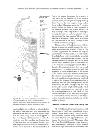 569Formative period and Middle Horizon occupations at the Huaracane settlement of Yahuay alta in the middle…
One of the unique features of the structures in
Unit 4 was that the northern half of the northern
structure had a partially preserved prepared clay
floor. This was the only prepared living surface
found in Late Huaracane contexts. A possible
storage feature was found in Unit 4 just south of
the northern structure. This feature was a 67 cm
deep cist or pit with a ring of stones marking its
opening. This cist was looted in antiquity prior to
the eruption of the Huaynaputina Volcano in 1600
AD (see de Silva et al. 2000), and it is therefore
not clear whether or not it was a storage feature
or a tomb disturbed in antiquity.
The excavation of Unit 2 discovered evidence
for one structure and possible evidence for a very
badly preserved second structure (Figure 6). The
evidence suggests that this structure was very dif-
ferent than the structures exposed in Units 1 and 4
described above. Unit 2 consisted of a large, flat,
and roughly rectangular terrace with a very low and
badly preserved front retaining wall. In the south-
western part of the terrace, there is a curvilinear line
of five postholes averaging approximately 15 cm in
diameter. This evidence suggests there was a small,
approximately 3 m in diameter, structure with walls
supported by sturdy wooden posts in this section
of the terrace. There is no posthole evidence that
this structure was completely circular, suggesting
the posts may have supported a simple windbreak
or lean-to-like structure. To the east of this line of
postholes, there are three more postholes that are
more spaced out. These could possibly have been
postholes for another simple windbreak for which
some of the postholes were not preserved. In sum,
the structures discovered in Unit 2 differed from
those found in Unit 1 and 3 because they appear
to have been half circular structures or windbreaks
instead of circular structures partially dug into the
surface of the site.
Terminal Huaracane Contexts at Yahuay Alta
All of the Terminal Huaracane structures, with
the exception of Unit 3, were located in the western
half of Yahuay Alta relatively close to the site’s
platform mound. Contexts dating to this time period
are rather different from typical Huaracane sites
located throughout the middle Moquegua valley.
All of the Terminal Huaracane phase structures
were approximately rectilinear in shape, although
there was a large amount of variation in their size.
Figure 5. Plan view drawing of Unit 4 excavated to the surface
of occupation (drawn by Monika Barrionuevo Alba).
Vista del plano de la Unidad 4 excavado en la superficie de
ocupación (dibujado por Monika Barrionuevo Alba).
mentioned above, it is difficult to tell exactly how
the walls of these structures were constructed and
whether or not the walls enclosed a space larger
than the actual living floors as what appears to
have been the case with the structure in Unit 1. No
postholes were discovered during the excavation
of these structures suggesting that they may have
had simple reed quincha walls supported is a
similar way to the walls of the structure in Unit 1.
 