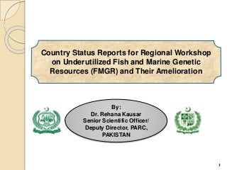 Country Status Reports for Regional Workshop
on Underutilized Fish and Marine Genetic
Resources (FMGR) and Their Amelioration
1
By:
Dr. Rehana Kausar
Senior Scientific Officer/
Deputy Director, PARC,
PAKISTAN
 