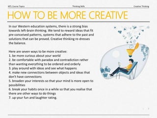 7
|
Creative Thinking
Thinking Skills
MTL Course Topics
HOW TO BE MORE CREATIVE
In our Western education systems, there is a strong bias
towards left-brain thinking. We tend to reward ideas that fit
pre-conceived patterns, systems that adhere to the past and
solutions that can be proved. Creative thinking re-dresses
the balance.
Here are seven ways to be more creative:
1. be more curious about your world
2. be comfortable with paradox and contradiction rather
than wanting everything to be ordered and orderly
3. play around with ideas and see what happens
4. make new connections between objects and ideas that
don't have connections
5. broaden your interests so that your mind is more open to
possibilities
6. break your habits once in a while so that you realise that
there are other ways to do things
7. up your fun and laughter rating.
 