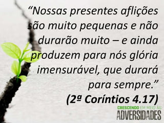 “Nossas presentes aflições
são muito pequenas e não
durarão muito – e ainda
produzem para nós glória
imensurável, que durará
para sempre.”
(2ª Coríntios 4.17)
 