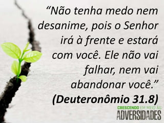 “Não tenha medo nem
desanime, pois o Senhor
irá à frente e estará
com você. Ele não vai
falhar, nem vai
abandonar você.”
(Deuteronômio 31.8)
 