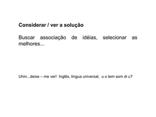 Considerar / ver a solução
Buscar associação de idéias, selecionar as
melhores...
Uhm...deixe – me ver! Inglês, lingua universal, u o tem som di u?
 