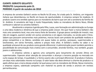A empresa de sorvetes Gellato’s existe no Recife há 20 anos, foi criada pela Sr. Antônio, um imigrante
italiano que desembarcou no Recife em busca de oportunidades. A empresa sempre foi modesta. O
produto caseiro era vendido apenas para os moradores do bairro que iam até a sorveteria da família do
Sr. Antônio. A sorveteria até hoje é muito frequentada, todos os moradores de Bairro Novo, Olinda
conhecem e adoram os sorvetes Gellato’s.
Atualmente a empresa é gerida pelo filho, Lucas, com formação em administração na Europa
e uma ideia moderna e dinâmica de que a empresa pode crescer. Ele quer fazer a marca Gellato’s não
mais uma sorveteria local, mas uma marca forte de Sorvetes. O grupo possui condição de investir, mas
não em exagero, querem vender em outras sorveterias e em alguns mercados, na versão pote 2 litros.
Sabem que possuem concorrentes mais próximos, marcas locais com produto de qualidade mediana e
preço competitivo e os líderes, vendidos em quase todos os pontos, quiosques, supermercados e
lanchonetes, em vários formatos, sabores e preços mais altos. A Gellato’s credita no sabor e na
qualidade artesanal do seu produto como grande diferencial. A administração jovem também permite a
possibilidade de comunicação mais criativa com o consumidor, atraindo famílias, mas também, grupos
jovens e adolescentes.
A empresa solicita a agencia uma campanha para lançamento do sorvete 2litros em
supermercados. Esperam atrair atenção do consumidor e alcançar a terceira posição no mercado em
curto espaço de tempo. A qualidade e a forma caseira são o principal diferencial. O produto é italiano,
um doas mais valorizados mesmo na Europa. O valor baixo não deve diminuir o charme do produto e o
apelo afetivo que a marca deseja ampliar tal qual possui com os moradores de Olinda. Nesse momento,
a empresa espera, sobretudo campanha com material no ponto de venda e anúncio em revistas
pernambucanas.
CLIENTE: SORVETE GELLATO’S
PRODUTO: Lançamento pote 2L
PERÍODO: A partir de outubro de 2010
 