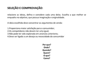 SELEÇÃO E COMPROVAÇÃO:
relacione as ideias, defina e considere cada uma delas. Escolha a que melhor se
enquadra no objetivo, que possua imaginação e originalidade.
A ideia escolhida deve concentrar os argumentos de venda:
1.Proporciona maior satisfação para o consumidor;
2.Os competidores não devem ter uma igual;
3.Não pode ter sido explorada em anúncios anteriores;
4.Deve ser ligada a um desejo ou necessidade do consumidor
Por que?
Onde?
Quando?
Quem?
O que?
Como?
 