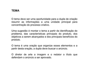 TEMA
O tema deve ser uma oportunidade para a dupla de criação
resumir as informações a uma unidade principal para
concentração do processo criativo.
Uma sugestão é montar o tema a partir da identificação do
problema, das características principais do produto, dos
objetivos a serem alcançados e dos principais benefícios do
produto.
O tema é uma oração que organize esses elementos e a
partir desta oração, a dupla deve buscar o anúncio.
O diretor de arte a imagem e o redator o título que
defendam o anúncio a ser aprovado.
 
