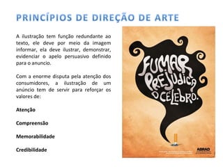 A ilustração tem função redundante ao
texto, ele deve por meio da imagem
informar, ela deve ilustrar, demonstrar,
evidenciar o apelo persuasivo definido
para o anuncio.
Com a enorme disputa pela atenção dos
consumidores, a ilustração de um
anúncio tem de servir para reforçar os
valores de:
Atenção
Compreensão
Memorabilidade
Credibilidade
 