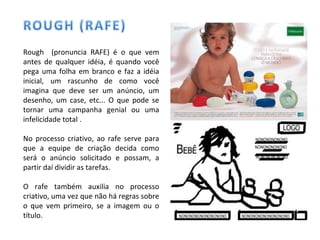Rough (pronuncia RAFE) é o que vem
antes de qualquer idéia, é quando você
pega uma folha em branco e faz a idéia
inicial, um rascunho de como você
imagina que deve ser um anúncio, um
desenho, um case, etc... O que pode se
tornar uma campanha genial ou uma
infelicidade total .
No processo criativo, ao rafe serve para
que a equipe de criação decida como
será o anúncio solicitado e possam, a
partir daí dividir as tarefas.
O rafe também auxilia no processo
criativo, uma vez que não há regras sobre
o que vem primeiro, se a imagem ou o
título.
 