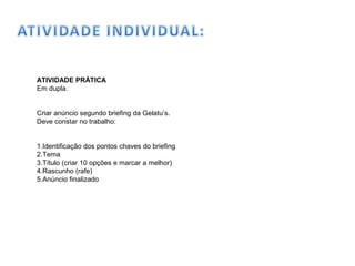 ATIVIDADE PRÁTICA
Em dupla.
Criar anúncio segundo briefing da Gelatu’s.
Deve constar no trabalho:
1.Identificação dos pontos chaves do briefing
2.Tema
3.Título (criar 10 opções e marcar a melhor)
4.Rascunho (rafe)
5.Anúncio finalizado
 