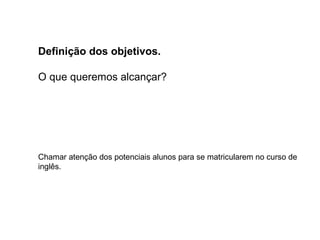 Definição dos objetivos.
O que queremos alcançar?
Chamar atenção dos potenciais alunos para se matricularem no curso de
inglês.
 